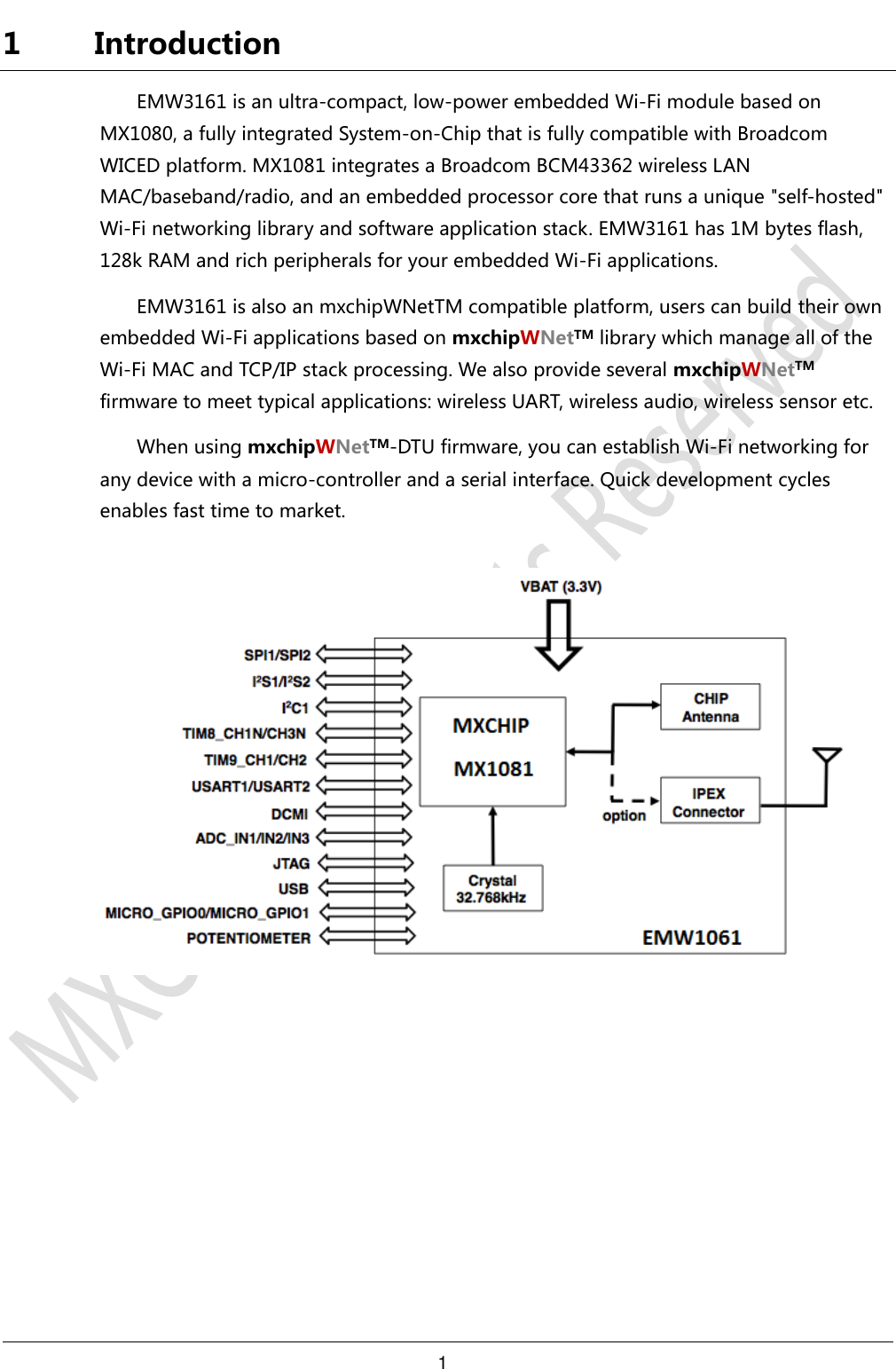 1     1 Introduction EMW3161 is an ultra-compact, low-power embedded Wi-Fi module based on MX1080, a fully integrated System-on-Chip that is fully compatible with Broadcom WICED platform. MX1081 integrates a Broadcom BCM43362 wireless LAN MAC/baseband/radio, and an embedded processor core that runs a unique &quot;self-hosted&quot; Wi-Fi networking library and software application stack. EMW3161 has 1M bytes flash, 128k RAM and rich peripherals for your embedded Wi-Fi applications. EMW3161 is also an mxchipWNetTM compatible platform, users can build their own embedded Wi-Fi applications based on mxchipWNetTM library which manage all of the Wi-Fi MAC and TCP/IP stack processing. We also provide several mxchipWNetTM firmware to meet typical applications: wireless UART, wireless audio, wireless sensor etc. When using mxchipWNetTM-DTU firmware, you can establish Wi-Fi networking for any device with a micro-controller and a serial interface. Quick development cycles enables fast time to market.      