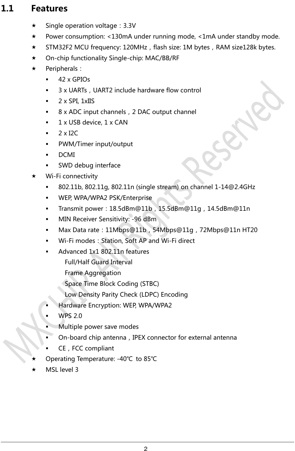 2     1.1 Features  Single operation voltage：3.3V  Power consumption: &lt;130mA under running mode, &lt;1mA under standby mode.  STM32F2 MCU frequency: 120MHz，flash size: 1M bytes，RAM size128k bytes.  On-chip functionality Single-chip: MAC/BB/RF  Peripherals：  42 x GPIOs  3 x UARTs，UART2 include hardware flow control  2 x SPI, 1xIIS    8 x ADC input channels，2 DAC output channel  1 x USB device, 1 x CAN    2 x I2C    PWM/Timer input/output  DCMI  SWD debug interface  Wi-Fi connectivity  802.11b, 802.11g, 802.11n (single stream) on channel 1-14@2.4GHz  WEP, WPA/WPA2 PSK/Enterprise  Transmit power：18.5dBm@11b，15.5dBm@11g，14.5dBm@11n  MIN Receiver Sensitivity: -96 dBm  Max Data rate：11Mbps@11b，54Mbps@11g，72Mbps@11n HT20  Wi-Fi modes：Station, Soft AP and Wi-Fi direct  Advanced 1x1 802.11n features Full/Half Guard Interval Frame Aggregation Space Time Block Coding (STBC) Low Density Parity Check (LDPC) Encoding  Hardware Encryption: WEP, WPA/WPA2  WPS 2.0  Multiple power save modes  On-board chip antenna，IPEX connector for external antenna  CE，FCC compliant  Operating Temperature: -40℃  to 85℃  MSL level 3   