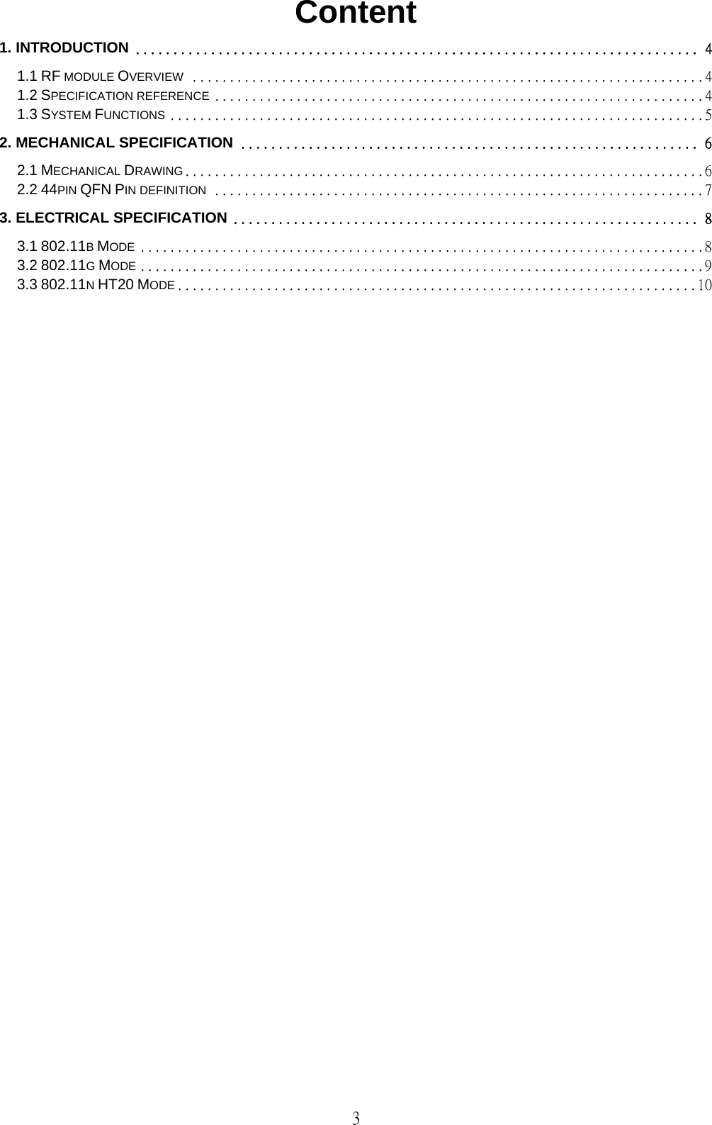   3 Content 1. INTRODUCTION ........................................................................... 4 1.1 RF MODULE OVERVIEW ..................................................................... 4 1.2 SPECIFICATION REFERENCE .................................................................. 4 1.3 SYSTEM FUNCTIONS ........................................................................ 5 2. MECHANICAL SPECIFICATION ............................................................. 6 2.1 MECHANICAL DRAWING ...................................................................... 6 2.2 44PIN QFN PIN DEFINITION .................................................................. 7 3. ELECTRICAL SPECIFICATION .............................................................. 8 3.1 802.11B MODE ............................................................................ 8 3.2 802.11G MODE ............................................................................ 9 3.3 802.11N HT20 MODE ...................................................................... 10                              