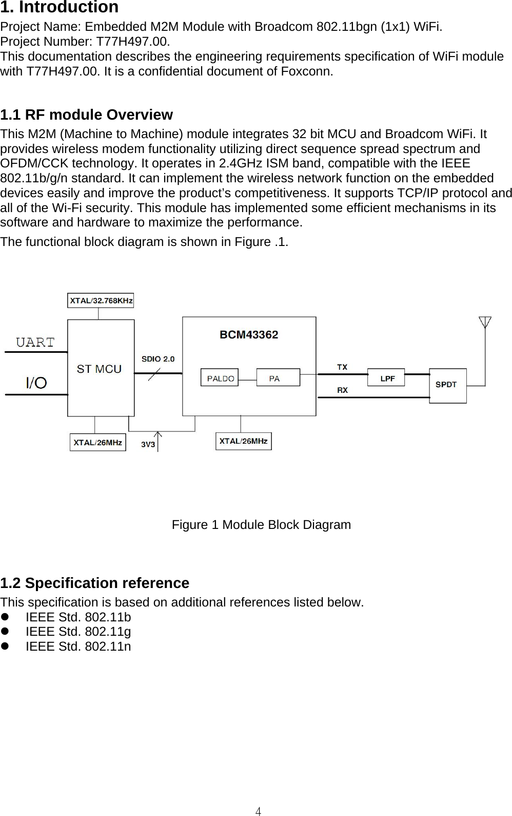   4 1. Introduction Project Name: Embedded M2M Module with Broadcom 802.11bgn (1x1) WiFi. Project Number: T77H497.00. This documentation describes the engineering requirements specification of WiFi module with T77H497.00. It is a confidential document of Foxconn.  1.1 RF module Overview This M2M (Machine to Machine) module integrates 32 bit MCU and Broadcom WiFi. It provides wireless modem functionality utilizing direct sequence spread spectrum and OFDM/CCK technology. It operates in 2.4GHz ISM band, compatible with the IEEE 802.11b/g/n standard. It can implement the wireless network function on the embedded devices easily and improve the product’s competitiveness. It supports TCP/IP protocol and all of the Wi-Fi security. This module has implemented some efficient mechanisms in its software and hardware to maximize the performance. The functional block diagram is shown in Figure .1.   Figure 1 Module Block Diagram   1.2 Specification reference This specification is based on additional references listed below.   IEEE Std. 802.11b   IEEE Std. 802.11g   IEEE Std. 802.11n           