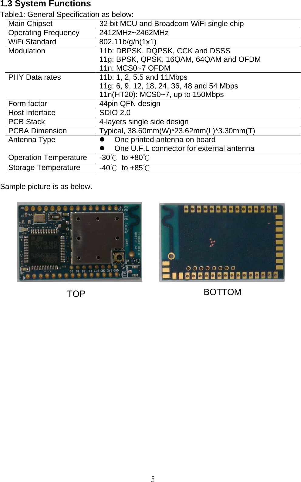   5 1.3 System Functions Table1: General Specification as below: Main Chipset  32 bit MCU and Broadcom WiFi single chip Operating Frequency  2412MHz~2462MHz WiFi Standard  802.11b/g/n(1x1) Modulation 11b: DBPSK, DQPSK, CCK and DSSS 11g: BPSK, QPSK, 16QAM, 64QAM and OFDM 11n: MCS0~7 OFDM PHY Data rates  11b: 1, 2, 5.5 and 11Mbps 11g: 6, 9, 12, 18, 24, 36, 48 and 54 Mbps 11n(HT20): MCS0~7, up to 150Mbps Form factor  44pin QFN design Host Interface  SDIO 2.0 PCB Stack  4-layers single side design PCBA Dimension  Typical, 38.60mm(W)*23.62mm(L)*3.30mm(T) Antenna Type    One printed antenna on board   One U.F.L connector for external antenna Operation Temperature  -30℃ to +80℃  Storage Temperature  -40℃ to +85℃  Sample picture is as below.                BOTTOM TOP 