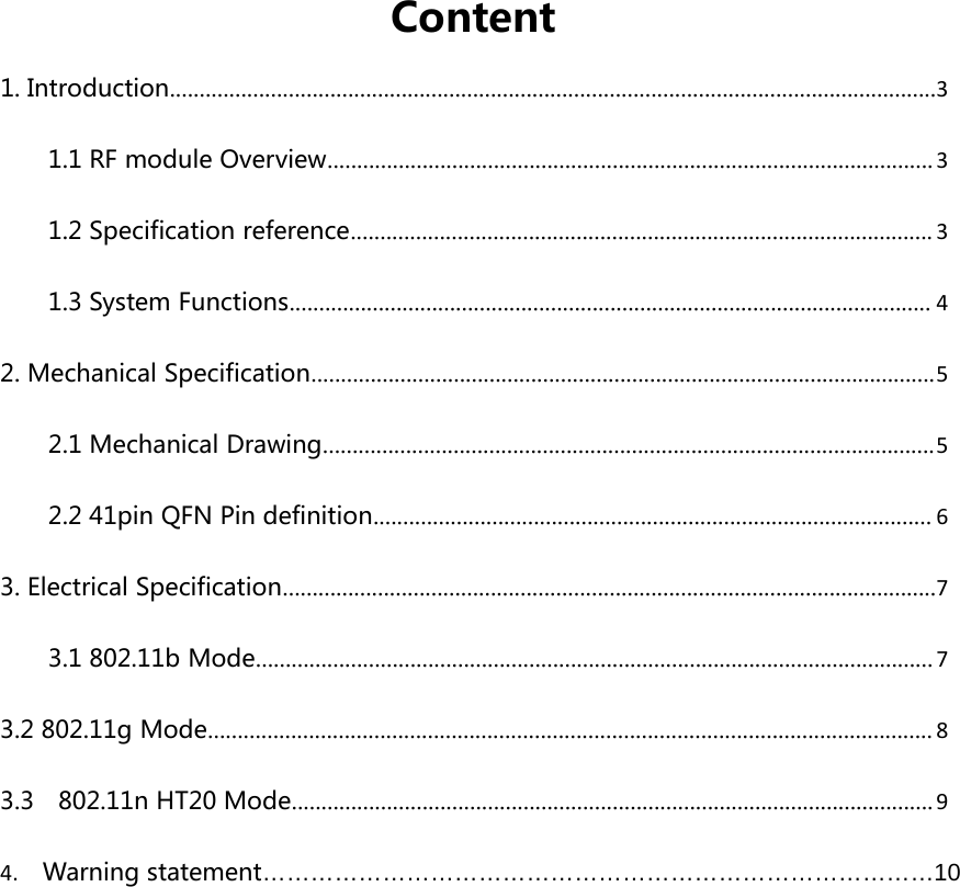 Content1. Introduction.................................................................................................................................31.1 RF module Overview......................................................................................................31.2 Specification reference.................................................................................................. 31.3 System Functions............................................................................................................ 42. Mechanical Specification.........................................................................................................52.1 Mechanical Drawing.......................................................................................................52.2 41pin QFN Pin definition.............................................................................................. 63. Electrical Specification..............................................................................................................73.1 802.11b Mode..................................................................................................................73.2 802.11g Mode.......................................................................................................................... 83.3 802.11n HT20 Mode............................................................................................................94. Warning statement…………………………………………………………………………10