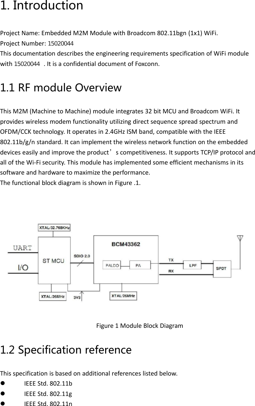 1. IntroductionProject Name: Embedded M2M Module with Broadcom 802.11bgn (1x1) WiFi.Project Number: 15020044This documentation describes the engineering requirements specification of WiFi modulewith 15020044 . It is a confidential document of Foxconn.1.1 RF module OverviewThis M2M (Machine to Machine) module integrates 32 bit MCU and Broadcom WiFi. Itprovides wireless modem functionality utilizing direct sequence spread spectrum andOFDM/CCK technology. It operates in 2.4GHz ISM band, compatible with the IEEE802.11b/g/n standard. It can implement the wireless network function on the embeddeddevices easily and improve the product’s competitiveness. It supports TCP/IP protocol andall of the Wi‐Fi security. This module has implemented some efficient mechanisms in itssoftware and hardware to maximize the performance.The functional block diagram is shown in Figure .1.Figure 1 Module Block Diagram1.2 Specification referenceThis specification is based on additional references listed below. IEEE Std. 802.11b IEEE Std. 802.11g IEEE Std. 802.11n