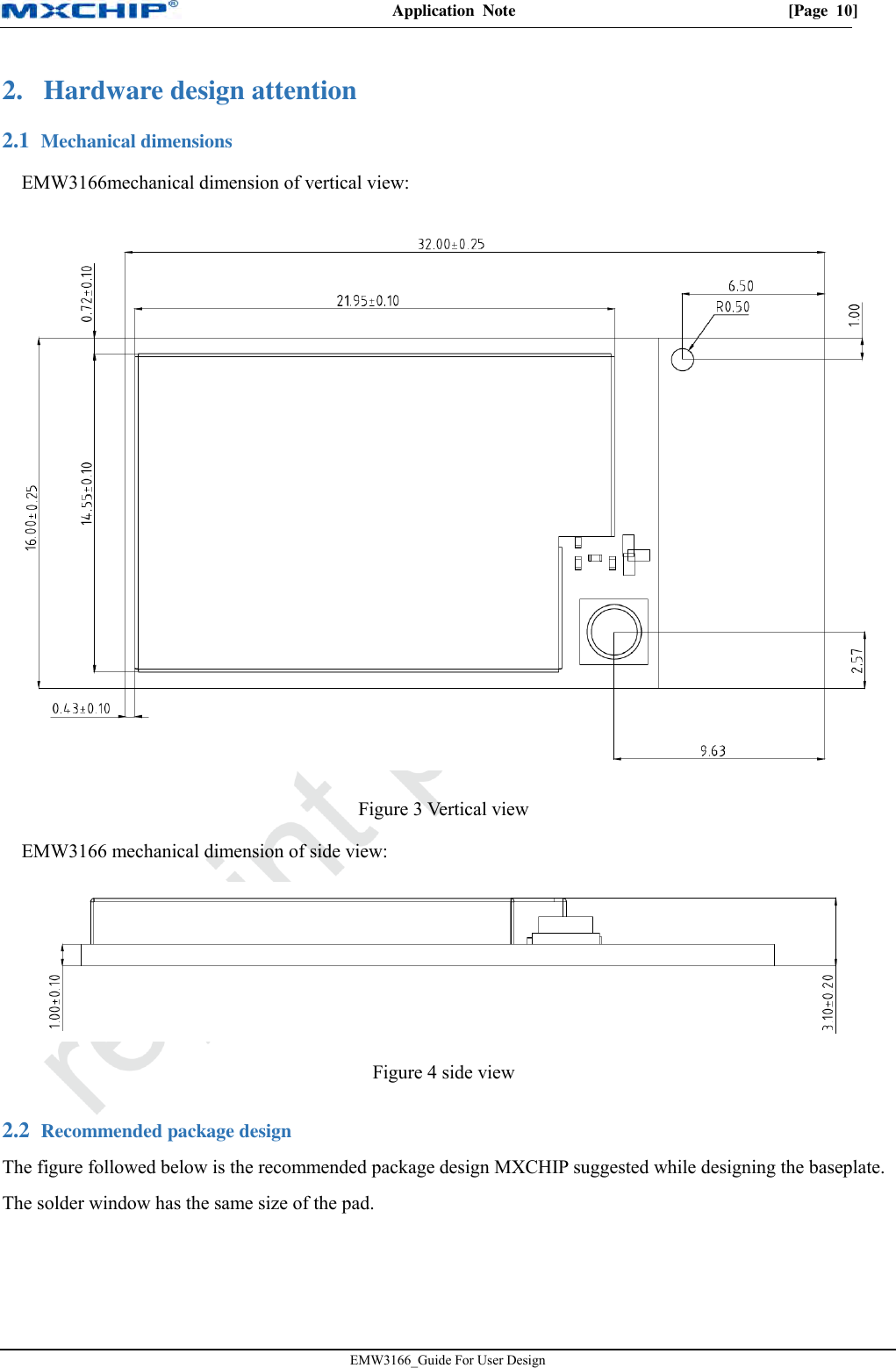Application  Note  [Page  10] EMW3166_Guide For User Design 2. Hardware design attention Mechanical dimensions 2.1EMW3166mechanical dimension of vertical view: Figure 3 Vertical view EMW3166 mechanical dimension of side view: Figure 4 side view  Recommended package design 2.2The figure followed below is the recommended package design MXCHIP suggested while designing the baseplate. The solder window has the same size of the pad. 