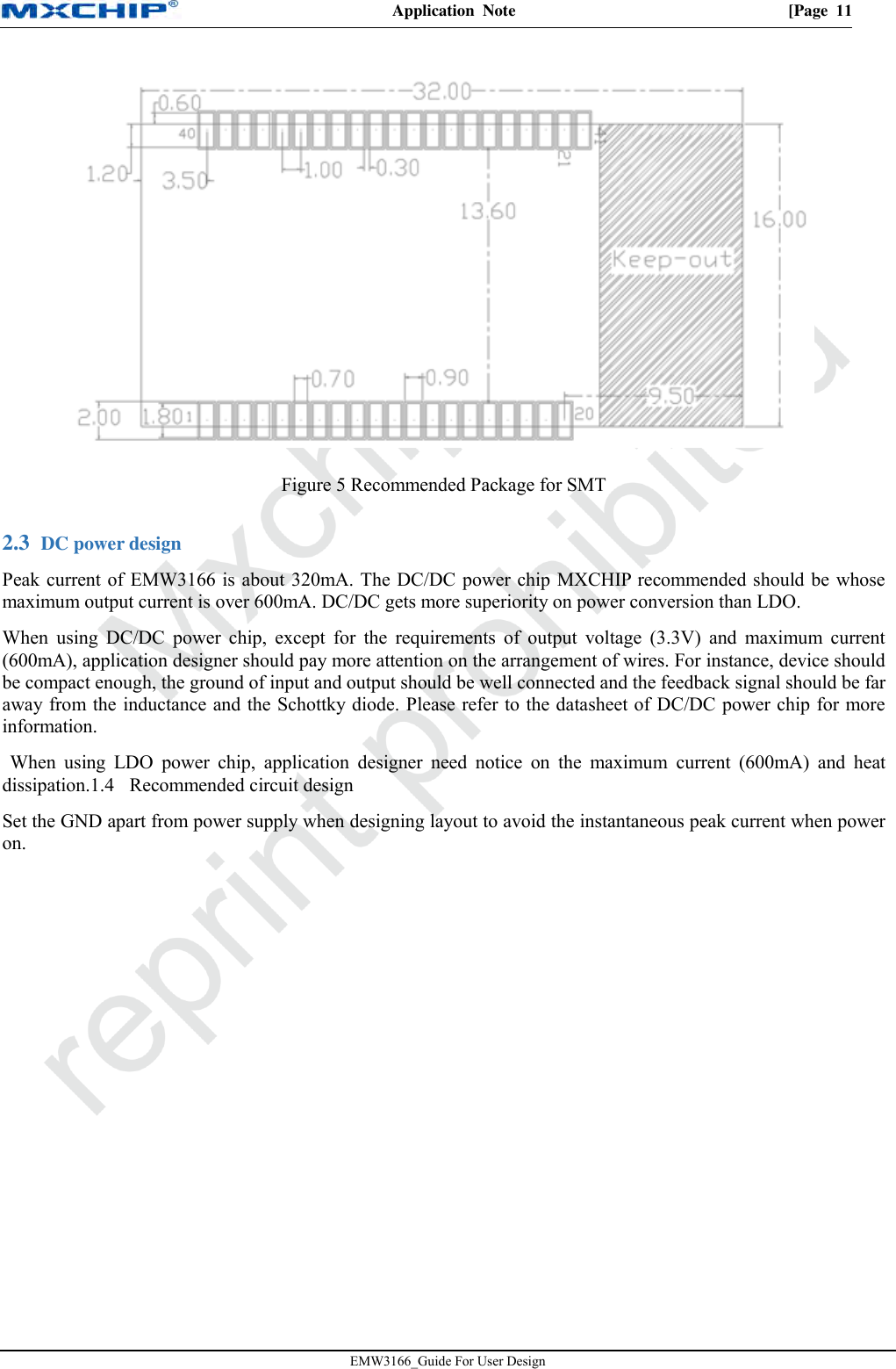 Application  Note  [Page  11 EMW3166_Guide For User Design Figure 5 Recommended Package for SMT  DC power design 2.3        Peak current of EMW3166 is about 320mA. The DC/DC power chip MXCHIP recommended should be whosemaximum output current is over 600mA. DC/DC gets more superiority on power conversion than LDO.When using  DC/DC  power  chip,  except  for  the  requirements  of  output  voltage  (3.3V)  and  maximum  current(600mA), application designer should pay more attention on the arrangement of wires. For instance, device shouldbe compact enough, the ground of input and output should be well connected and the feedback signal should be faraway from the inductance and the Schottky diode. Please refer to the datasheet of DC/DC power chip for moreinformation.When  using  LDO  power  chip,  application  designer  need  notice  on  the  maximum current  (600mA)  and  heatdissipation.1.4    Recommended circuit designSet the GND apart from power supply when designing layout to avoid the instantaneous peak current when poweron.