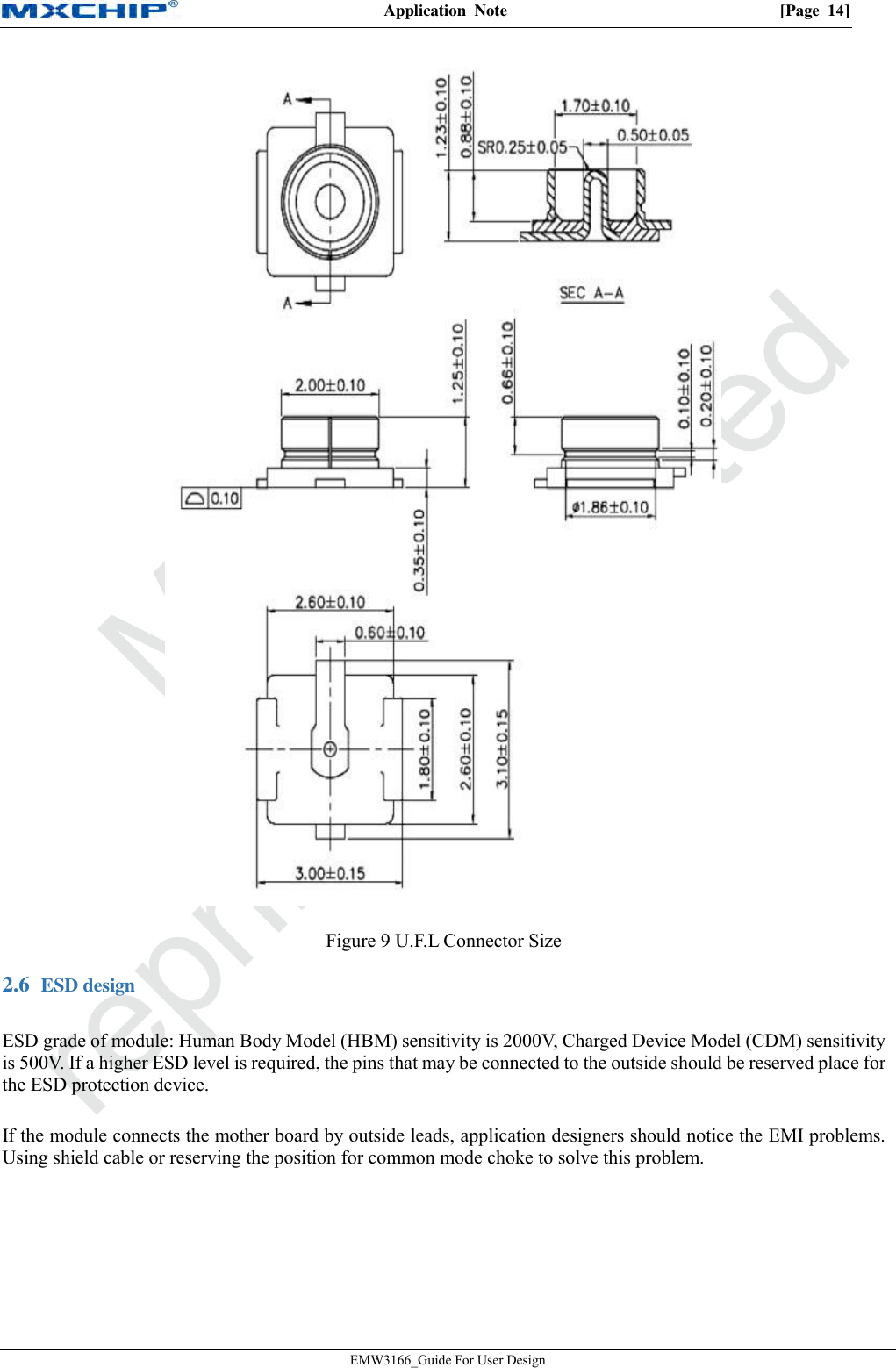 Application  Note  [Page  14]EMW3166_Guide For User Design Figure 9 U.F.L Connector Size  ESD design 2.6ESD grade of module: Human Body Model (HBM) sensitivity is 2000V, Charged Device Model (CDM) sensitivity is 500V. If a higher ESD level is required, the pins that may be connected to the outside should be reserved place for the ESD protection device. If the module connects the mother board by outside leads, application designers should notice the EMI problems. Using shield cable or reserving the position for common mode choke to solve this problem. 