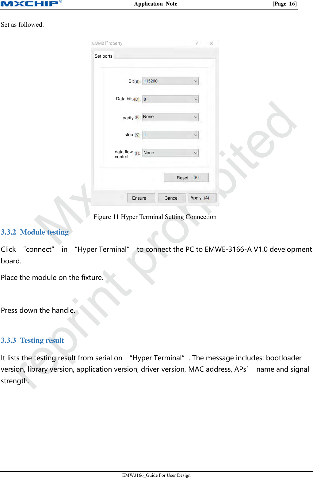 Application  Note  [Page  16]EMW3166_Guide For User Design Set as followed: Figure 11 Hyper Terminal Setting Connection 3.3.2 Module testing Click  “connect”  in  “Hyper Terminal”  to connect the PC to EMWE-3166-A V1.0 development board. Place the module on the fixture. Press down the handle. 3.3.3 Testing result It lists the testing result from serial on  “Hyper Terminal”. The message includes: bootloader version, library version, application version, driver version, MAC address, APs’  name and signal strength. Set portsBitData bitsparitystopdata flow controlNoneNoneResetEnsure Cancel ApplyProperty