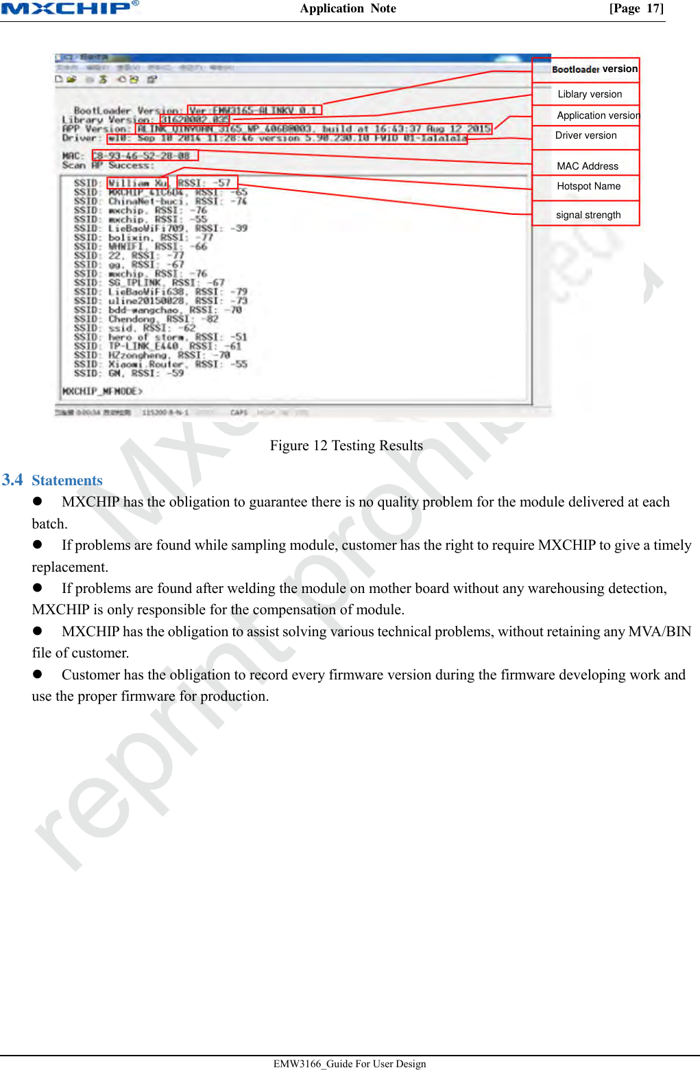 Application  Note  [Page  17] EMW3166_Guide For User Design Figure 12 Testing Results  Statements 3.4MXCHIP has the obligation to guarantee there is no quality problem for the module delivered at eachbatch. If problems are found while sampling module, customer has the right to require MXCHIP to give a timelyreplacement. If problems are found after welding the module on mother board without any warehousing detection,MXCHIP is only responsible for the compensation of module. MXCHIP has the obligation to assist solving various technical problems, without retaining any MVA/BINfile of customer. Customer has the obligation to record every firmware version during the firmware developing work anduse the proper firmware for production. versionLiblary versionApplication versionDriver versionMAC AddressHotspot Namesignal strength