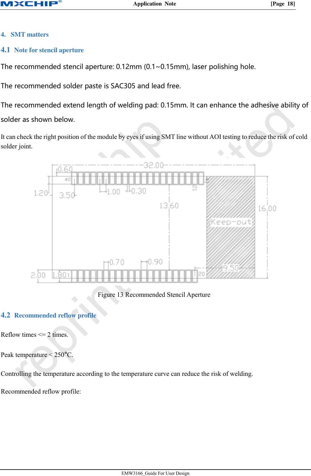 Application  Note  [Page  18] EMW3166_Guide For User Design 4. SMT matters Note for stencil aperture 4.1The recommended stencil aperture: 0.12mm (0.1~0.15mm), laser polishing hole. The recommended solder paste is SAC305 and lead free. The recommended extend length of welding pad: 0.15mm. It can enhance the adhesive ability of solder as shown below. It can check the right position of the module by eyes if using SMT line without AOI testing to reduce the risk of cold solder joint. Figure 13 Recommended Stencil Aperture  Recommended reflow profile 4.2Reflow times &lt;= 2 times. Peak temperature &lt; 250°C. Controlling the temperature according to the temperature curve can reduce the risk of welding. Recommended reflow profile: 