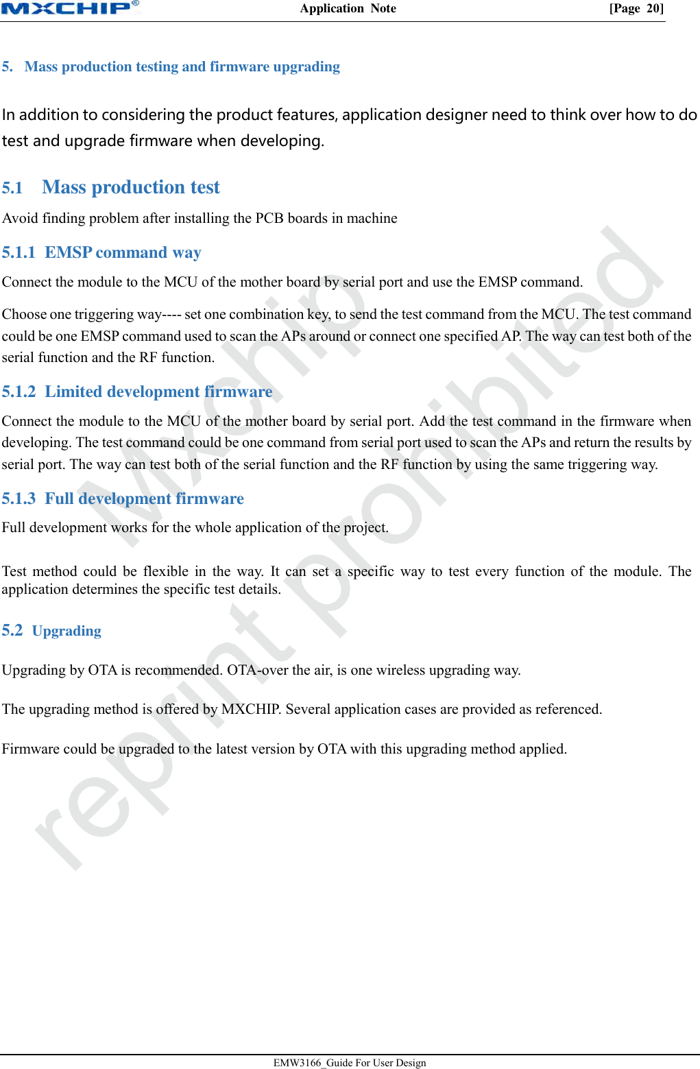 Application  Note  [Page  20] EMW3166_Guide For User Design 5. Mass production testing and firmware upgradingIn addition to considering the product features, application designer need to think over how to do test and upgrade firmware when developing.  Mass production test 5.1Avoid finding problem after installing the PCB boards in machine 5.1.1 EMSP command way Connect the module to the MCU of the mother board by serial port and use the EMSP command. Choose one triggering way---- set one combination key, to send the test command from the MCU. The test command could be one EMSP command used to scan the APs around or connect one specified AP. The way can test both of the serial function and the RF function. 5.1.2 Limited development firmware Connect the module to the MCU of the mother board by serial port. Add the test command in the firmware when developing. The test command could be one command from serial port used to scan the APs and return the results by serial port. The way can test both of the serial function and the RF function by using the same triggering way. 5.1.3 Full development firmware Full development works for the whole application of the project. Test method could  be  flexible  in  the way.  It can  set a  specific  way  to  test  every function  of  the  module. The application determines the specific test details.  Upgrading 5.2Upgrading by OTA is recommended. OTA-over the air, is one wireless upgrading way. The upgrading method is offered by MXCHIP. Several application cases are provided as referenced. Firmware could be upgraded to the latest version by OTA with this upgrading method applied. 