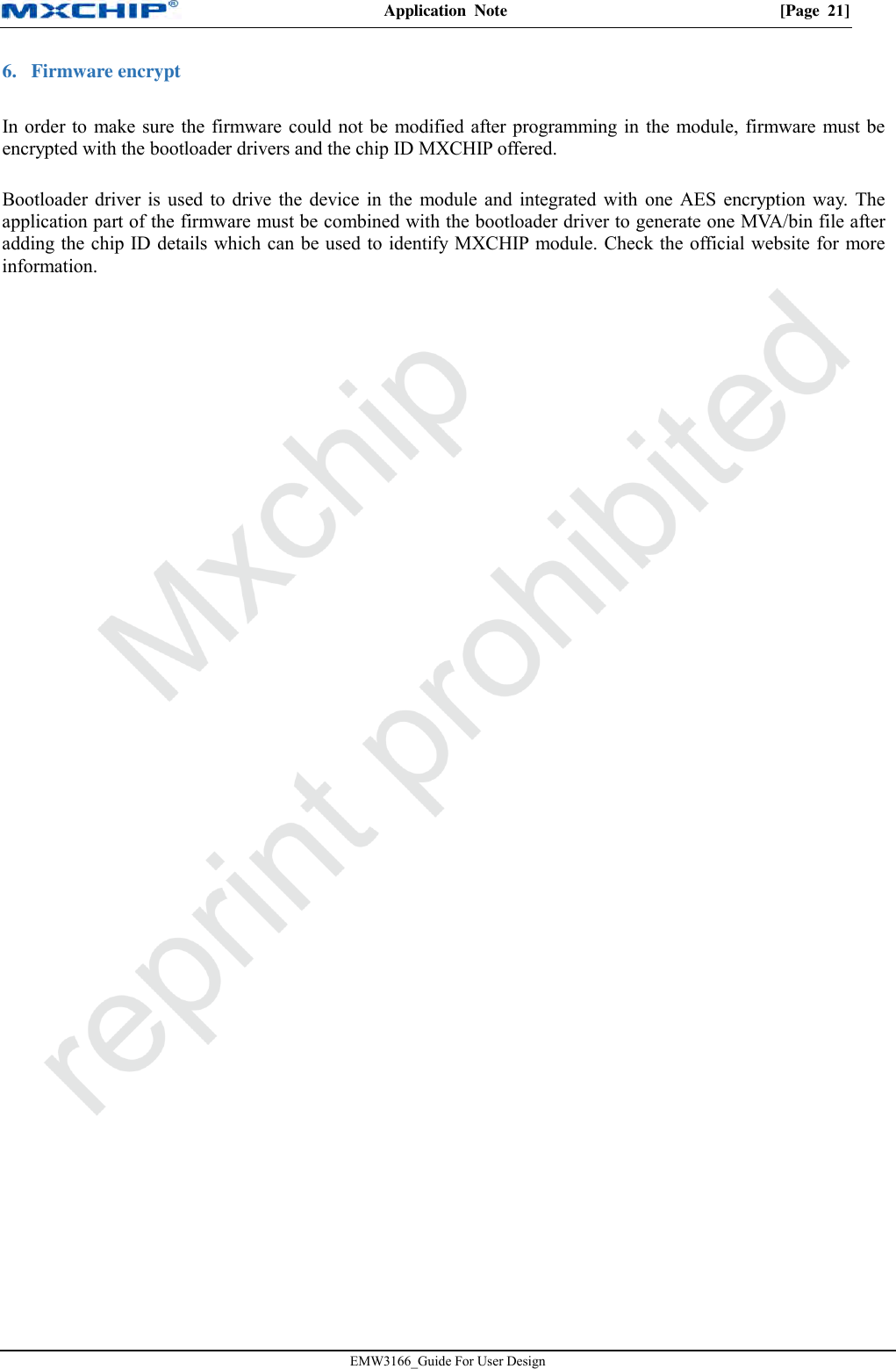 Application  Note  [Page  21] EMW3166_Guide For User Design 6. Firmware encryptIn order to make sure the firmware could not be modified after programming in the module, firmware must be encrypted with the bootloader drivers and the chip ID MXCHIP offered.  Bootloader driver is used to drive the device in the module and integrated with one AES encryption way. The application part of the firmware must be combined with the bootloader driver to generate one MVA/bin file after adding the chip ID details which can be used to identify MXCHIP module. Check the official website for more information. 