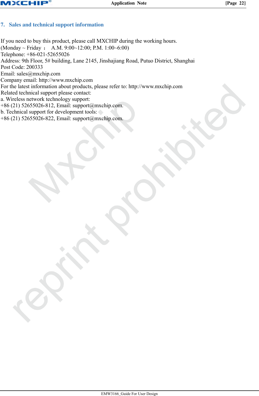 Application  Note  [Page  22] EMW3166_Guide For User Design 7. Sales and technical support informationIf you need to buy this product, please call MXCHIP during the working hours. (Monday ~ Friday  ：  A.M. 9:00~12:00; P.M. 1:00~6:00) Telephone: +86-021-52655026 Address: 9th Floor, 5# building, Lane 2145, Jinshajiang Road, Putuo District, Shanghai Post Code: 200333 Email: sales@mxchip.com Company email: http://www.mxchip.com  For the latest information about products, please refer to: http://www.mxchip.com   Related technical support please contact: a. Wireless network technology support:+86 (21) 52655026-812, Email: support@mxchip.com.b. Technical support for development tools:+86 (21) 52655026-822, Email: support@mxchip.com.