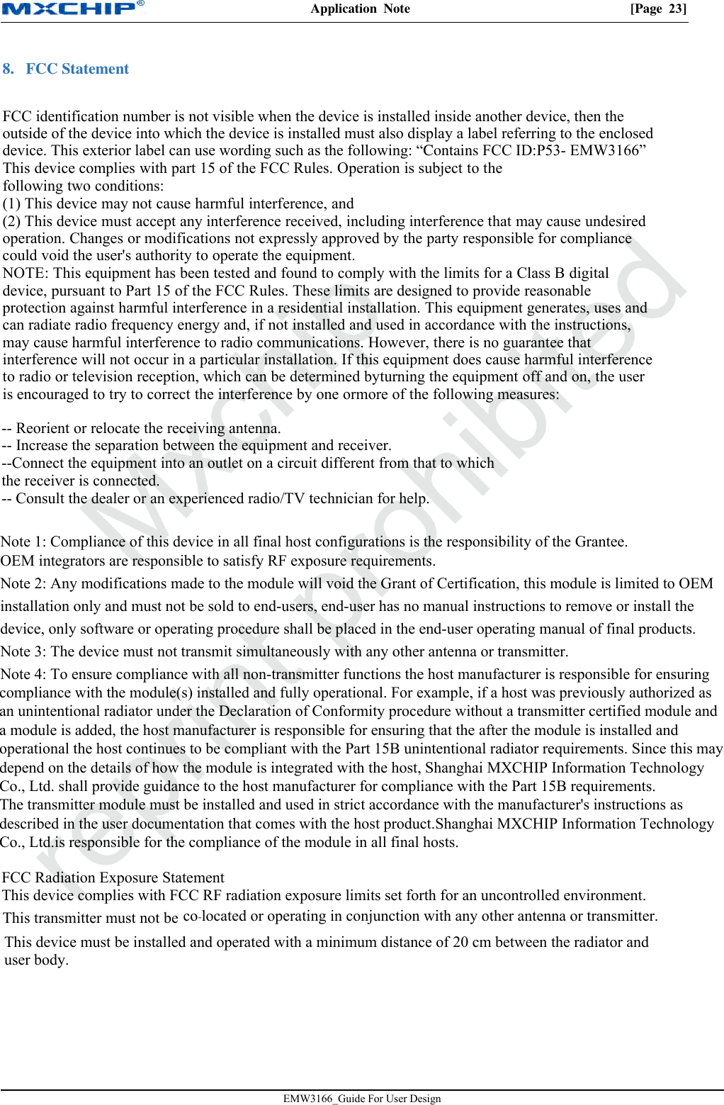 Application  Note  [Page  23]EMW3166_Guide For User Design 8. FCC Statement                 FCC identification number is not visible when the device is installed inside another device, then theoutside of the device into which the device is installed must also display a label referring to the encloseddevice. This exterior label can use wording such as the following: “Contains FCC ID:P53- EMW3166”This device complies with part 15 of the FCC Rules. Operation is subject to thefollowing two conditions:(1) This device may not cause harmful interference, and(2) This device must accept any interference received, including interference that may cause undesiredoperation. Changes or modifications not expressly approved by the party responsible for compliancecould void the user&apos;s authority to operate the equipment.NOTE: This equipment has been tested and found to comply with the limits for a Class B digitaldevice, pursuant to Part 15 of the FCC Rules. These limits are designed to provide reasonableprotection against harmful interference in a residential installation. This equipment generates, uses andcan radiate radio frequency energy and, if not installed and used in accordance with the instructions,may cause harmful interference to radio communications. However, there is no guarantee thatinterference will not occur in a particular installation. If this equipment does cause harmful interferenceto radio or television reception, which can be determined byturning the equipment off and on, the useris encouraged to try to correct the interference by one ormore of the following measures:This transmitter must not be co‐located or operating in conjunction with any other antenna or transmitter.This device must be installed and operated with a minimum distance of 20 cm between the radiator anduser body. -- Reorient or relocate the receiving antenna.-- Increase the separation between the equipment and receiver.--Connect the equipment into an outlet on a circuit different from that to whichthe receiver is connected.-- Consult the dealer or an experienced radio/TV technician for help.Note 1: Compliance of this device in all final host configurations is the responsibility of the Grantee.OEM integrators are responsible to satisfy RF exposure requirements.Note 2: Any modifications made to the module will void the Grant of Certification, this module is limited to OEMinstallation only and must not be sold to end-users, end-user has no manual instructions to remove or install thedevice, only software or operating procedure shall be placed in the end-user operating manual of final products.Note 3: The device must not transmit simultaneously with any other antenna or transmitter.Note 4: To ensure compliance with all non-transmitter functions the host manufacturer is responsible for ensuring compliance with the module(s) installed and fully operational. For example, if a host was previously authorized as an unintentional radiator under the Declaration of Conformity procedure without a transmitter certified module and a module is added, the host manufacturer is responsible for ensuring that the after the module is installed and operational the host continues to be compliant with the Part 15B unintentional radiator requirements. Since this may depend on the details of how the module is integrated with the host, Shanghai MXCHIP Information Technology Co., Ltd. shall provide guidance to the host manufacturer for compliance with the Part 15B requirements.The transmitter module must be installed and used in strict accordance with the manufacturer&apos;s instructions as described in the user documentation that comes with the host product.Shanghai MXCHIP Information Technology Co., Ltd.is responsible for the compliance of the module in all final hosts.FCC Radiation Exposure StatementThis device complies with FCC RF radiation exposure limits set forth for an uncontrolled environment.