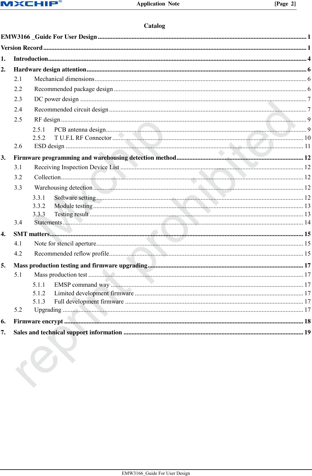 Application  Note  [Page  2] EMW3166_Guide For User Design Catalog EMW3166 _Guide For User Design .................................................................................................................................. 1 Version Record .................................................................................................................................................................... 1 1. Introduction ................................................................................................................................................................. 4 2. Hardware design attention ......................................................................................................................................... 6  Mechanical dimensions .................................................................................................................................... 6 2.1 Recommended package design ........................................................................................................................ 6 2.2 DC power design ............................................................................................................................................. 7 2.3 Recommended circuit design ........................................................................................................................... 7 2.4 RF design ......................................................................................................................................................... 9 2.52.5.1 PCB antenna design ............................................................................................................................. 9 2.5.2 T U.F.L RF Connector ....................................................................................................................... 10  ESD design .................................................................................................................................................... 11 2.63. Firmware programming and warehousing detection method ............................................................................... 12  Receiving Inspection Device List .................................................................................................................. 12 3.1 Collection ....................................................................................................................................................... 12 3.2 Warehousing detection ................................................................................................................................... 12 3.33.3.1 Software setting ................................................................................................................................. 12 3.3.2 Module testing ................................................................................................................................... 13 3.3.3 Testing result ..................................................................................................................................... 13  Statements ...................................................................................................................................................... 14 3.44. SMT matters .............................................................................................................................................................. 15  Note for stencil aperture ................................................................................................................................. 15 4.1 Recommended reflow profile......................................................................................................................... 15 4.25. Mass production testing and firmware upgrading ................................................................................................. 17  Mass production test ...................................................................................................................................... 17 5.15.1.1 EMSP command way ........................................................................................................................ 17 5.1.2 Limited development firmware ......................................................................................................... 17 5.1.3 Full development firmware ............................................................................................................... 17  Upgrading ...................................................................................................................................................... 17 5.26. Firmware encrypt ..................................................................................................................................................... 18 7. Sales and technical support information ................................................................................................................ 19 