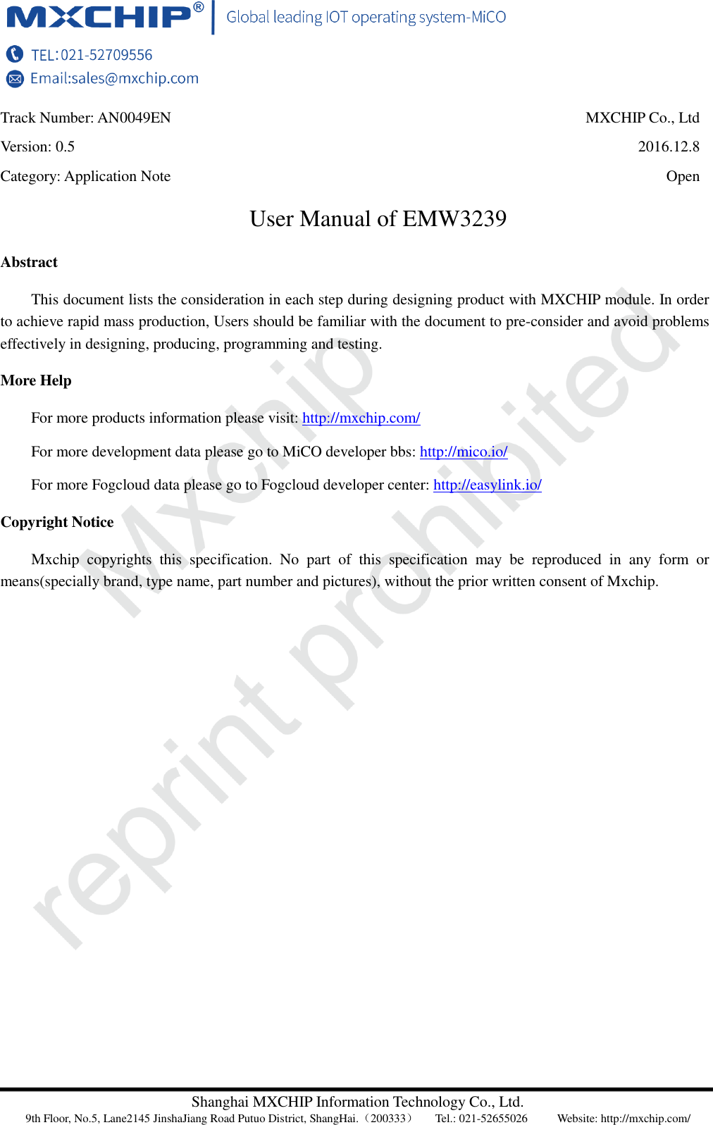 Shanghai MXCHIP Information Technology Co., Ltd. 9th Floor, No.5, Lane2145 JinshaJiang Road Putuo District, ShangHai.（200333）   Tel.: 021-52655026  Website: http://mxchip.com/ Track Number: AN0049EN MXCHIP Co., Ltd Version: 0.5 2016.12.8 Category: Application Note Open User Manual of EMW3239 Abstract This document lists the consideration in each step during designing product with MXCHIP module. In order to achieve rapid mass production, Users should be familiar with the document to pre-consider and avoid problems effectively in designing, producing, programming and testing. More Help For more products information please visit: http://mxchip.com/ For more development data please go to MiCO developer bbs: http://mico.io/ For more Fogcloud data please go to Fogcloud developer center: http://easylink.io/ Copyright Notice Mxchip  copyrights  this  specification.  No  part  of  this  specification  may  be  reproduced  in  any  form  or means(specially brand, type name, part number and pictures), without the prior written consent of Mxchip. 