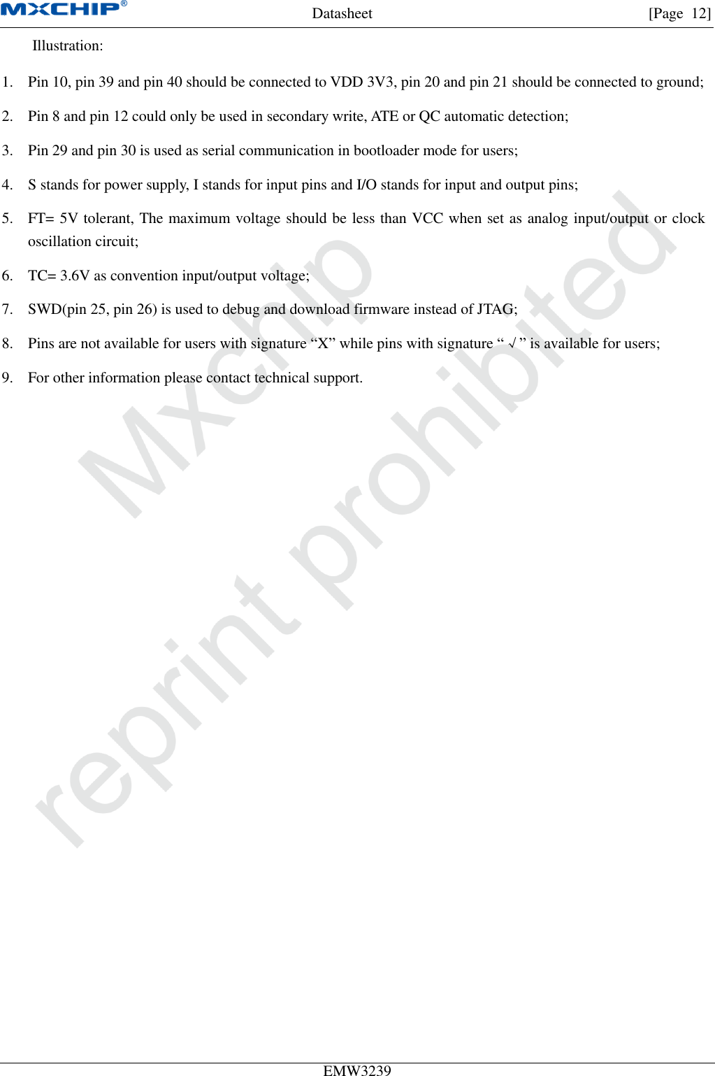 Datasheet [Page  12] EMW3239 Illustration: 1. Pin 10, pin 39 and pin 40 should be connected to VDD 3V3, pin 20 and pin 21 should be connected to ground;2. Pin 8 and pin 12 could only be used in secondary write, ATE or QC automatic detection;3. Pin 29 and pin 30 is used as serial communication in bootloader mode for users;4. S stands for power supply, I stands for input pins and I/O stands for input and output pins;5. FT= 5V tolerant, The maximum voltage should be less than VCC when set as analog input/output or clockoscillation circuit;6. TC= 3.6V as convention input/output voltage;7. SWD(pin 25, pin 26) is used to debug and download firmware instead of JTAG;8. Pins are not available for users with signature “X” while pins with signature “√” is available for users;9. For other information please contact technical support.