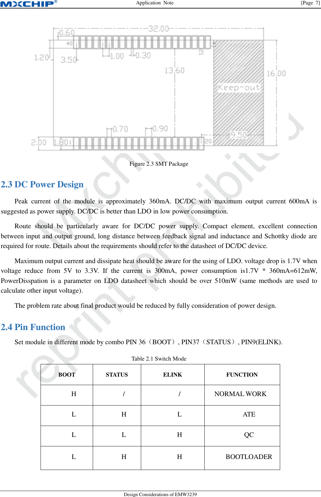 Application  Note                [Page  7] Design Considerations of EMW3239  Figure 2.3 SMT Package  DC Power Design 2.3Peak  current  of  the  module  is  approximately  360mA.  DC/DC  with  maximum  output  current  600mA  is suggested as power supply. DC/DC is better than LDO in low power consumption. Route  should  be  particularly  aware  for  DC/DC  power  supply.  Compact  element,  excellent  connection between input and output ground, long distance between feedback signal and inductance and Schottky diode are required for route. Details about the requirements should refer to the datasheet of DC/DC device. Maximum output current and dissipate heat should be aware for the using of LDO. voltage drop is 1.7V when voltage  reduce  from  5V  to  3.3V.  If  the  current  is  300mA,  power  consumption  is1.7V  *  360mA=612mW, PowerDisspation  is a parameter  on  LDO  datasheet which  should be over  510mW  (same  methods  are  used  to calculate other input voltage). The problem rate about final product would be reduced by fully consideration of power design.  Pin Function 2.4Set module in different mode by combo PIN 36（BOOT）, PIN37（STATUS）, PIN9(ELINK). Table 2.1 Switch Mode BOOT STATUS ELINK FUNCTION H / / NORMAL WORK L H L ATE L L H QC L H H BOOTLOADER 