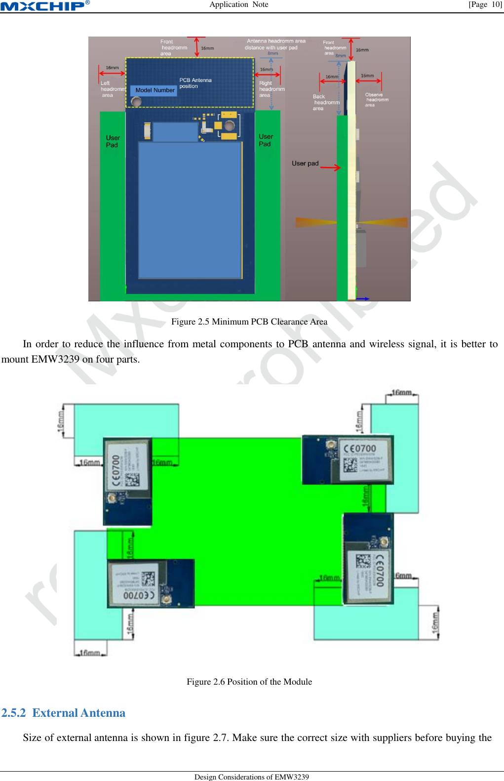 Application  Note                [Page  10] Design Considerations of EMW3239  Figure 2.5 Minimum PCB Clearance Area In order to reduce the influence from metal components to PCB antenna and wireless signal, it is better to mount EMW3239 on four parts.  Figure 2.6 Position of the Module 2.5.2 External AntennaSize of external antenna is shown in figure 2.7. Make sure the correct size with suppliers before buying the