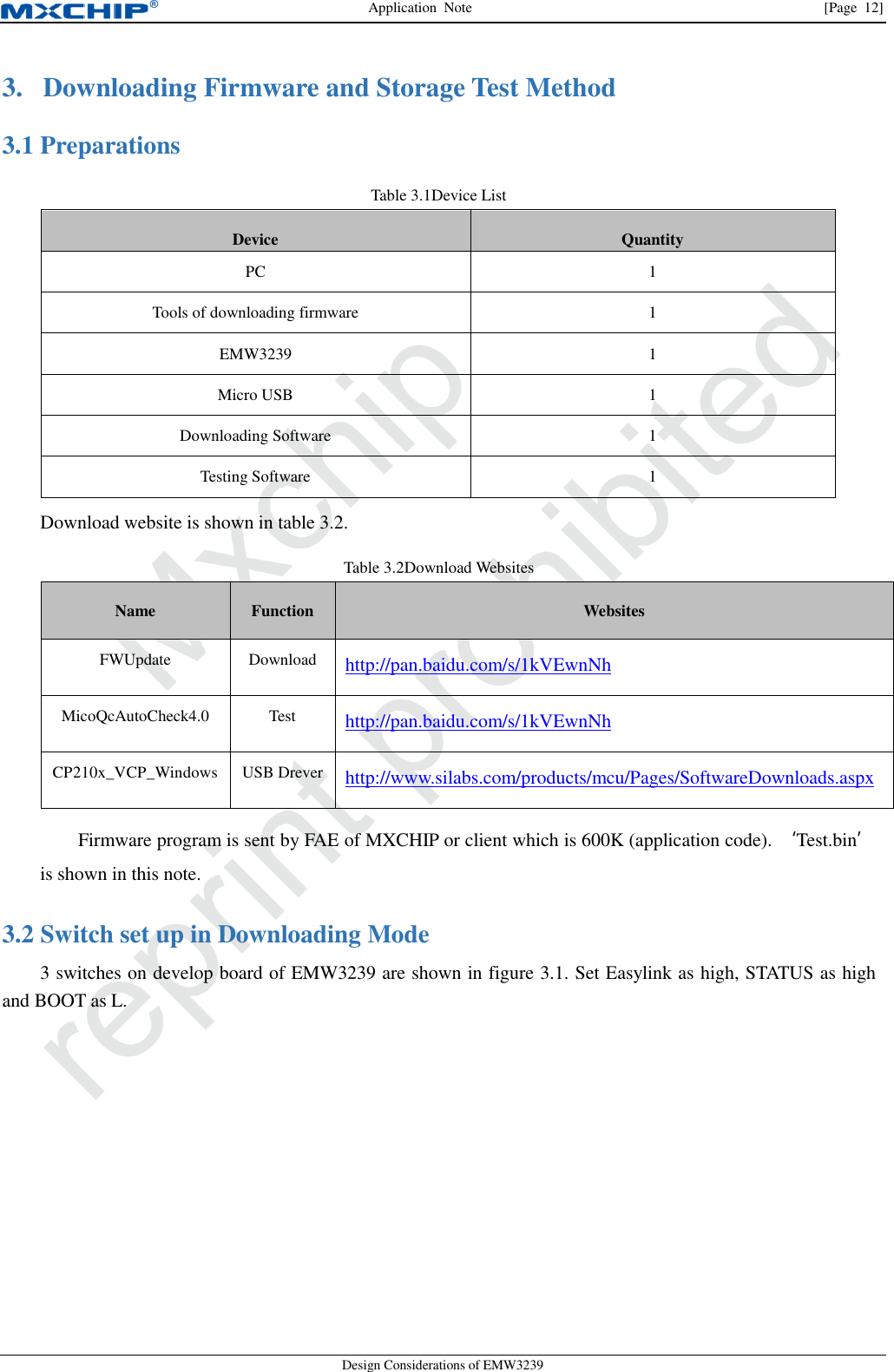 Application  Note                [Page  12] Design Considerations of EMW3239 3. Downloading Firmware and Storage Test Method  Preparations 3.1Table 3.1Device List Device Quantity PC 1 Tools of downloading firmware 1 EMW3239 1 Micro USB 1 Downloading Software 1 Testing Software 1 Download website is shown in table 3.2. Table 3.2Download Websites Name Function Websites FWUpdate Download http://pan.baidu.com/s/1kVEwnNh   MicoQcAutoCheck4.0 Test http://pan.baidu.com/s/1kVEwnNh   CP210x_VCP_Windows USB Drever http://www.silabs.com/products/mcu/Pages/SoftwareDownloads.aspx Firmware program is sent by FAE of MXCHIP or client which is 600K (application code). ‘Test.bin’ is shown in this note.  Switch set up in Downloading Mode 3.23 switches on develop board of EMW3239 are shown in figure 3.1. Set Easylink as high, STATUS as high and BOOT as L.   