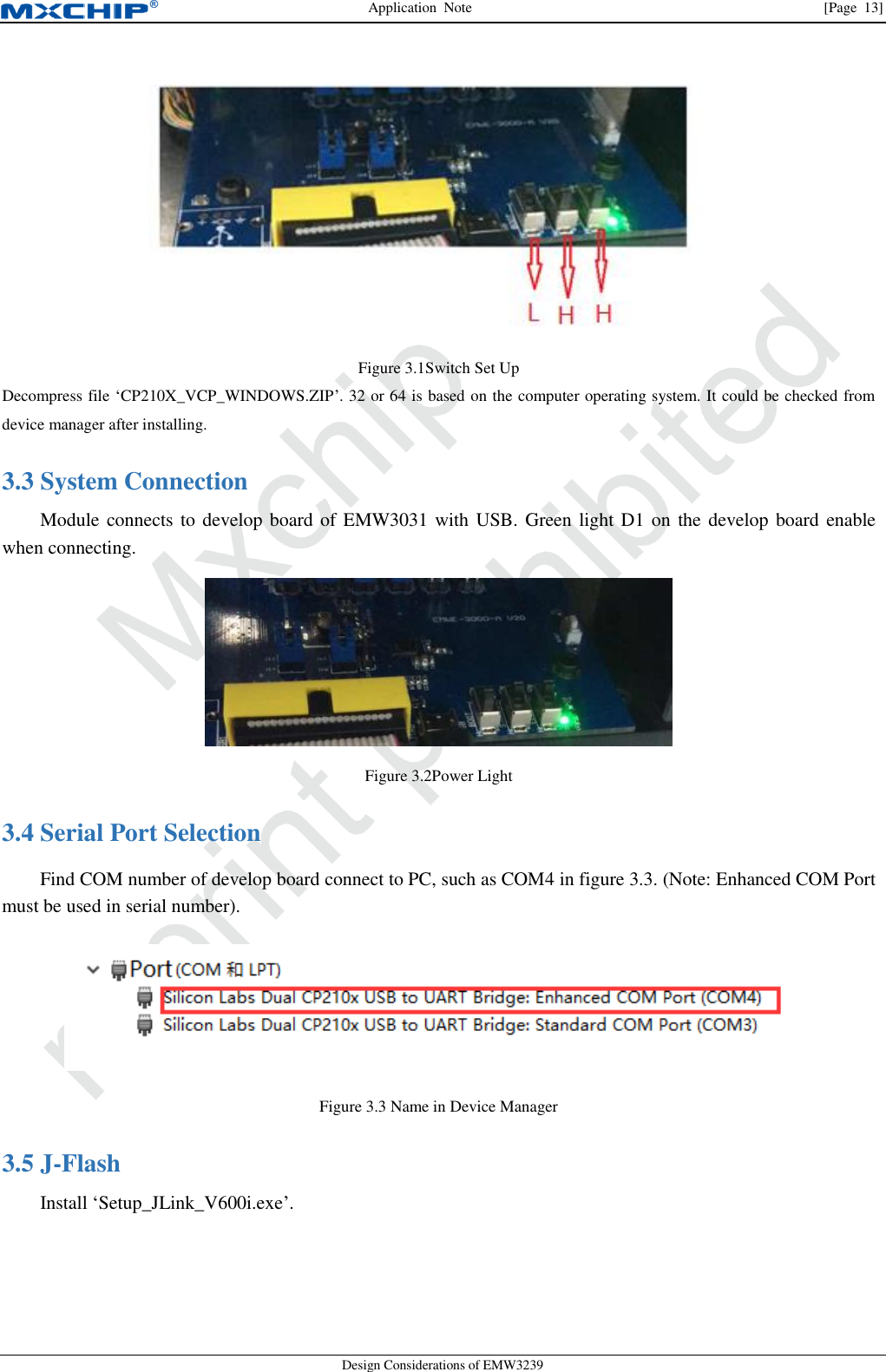 Application  Note                [Page  13] Design Considerations of EMW3239  Figure 3.1Switch Set Up Decompress file ‘CP210X_VCP_WINDOWS.ZIP’. 32 or 64 is based on the computer operating system. It could be checked from device manager after installing.  System Connection   3.3Module connects to develop board of EMW3031 with USB. Green light D1 on the develop board enable when connecting.  Figure 3.2Power Light  Serial Port Selection 3.4Find COM number of develop board connect to PC, such as COM4 in figure 3.3. (Note: Enhanced COM Port must be used in serial number).  Figure 3.3 Name in Device Manager  J-Flash   3.5Install ‘Setup_JLink_V600i.exe’. 