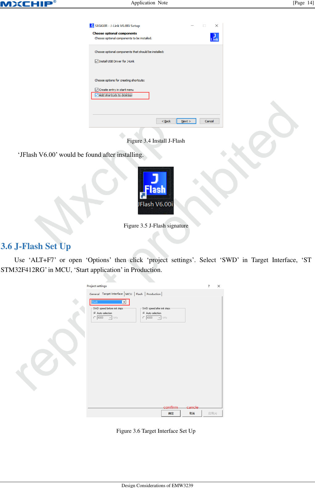 Application  Note                [Page  14] Design Considerations of EMW3239  Figure 3.4 Install J-Flash  ‘JFlash V6.00’ would be found after installing.  Figure 3.5 J-Flash signature  J-Flash Set Up 3.6Use  ‘ALT+F7’  or  open  ‘Options’  then  click  ‘project  settings’.  Select  ‘SWD’  in  Target  Interface,  ‘ST STM32F412RG’ in MCU, ‘Start application’ in Production.  Figure 3.6 Target Interface Set Up  