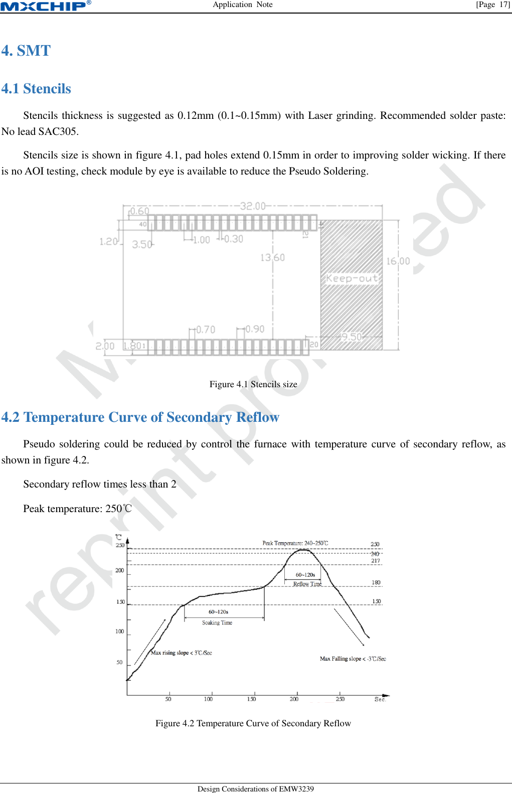 Application  Note                [Page  17] Design Considerations of EMW3239 4. SMT    Stencils 4.1Stencils thickness is suggested as 0.12mm (0.1~0.15mm) with Laser grinding. Recommended solder paste: No lead SAC305. Stencils size is shown in figure 4.1, pad holes extend 0.15mm in order to improving solder wicking. If there is no AOI testing, check module by eye is available to reduce the Pseudo Soldering.  Figure 4.1 Stencils size  Temperature Curve of Secondary Reflow 4.2Pseudo soldering could be reduced by control the furnace with temperature curve of secondary reflow, as shown in figure 4.2. Secondary reflow times less than 2 Peak temperature: 250℃  Figure 4.2 Temperature Curve of Secondary Reflow  