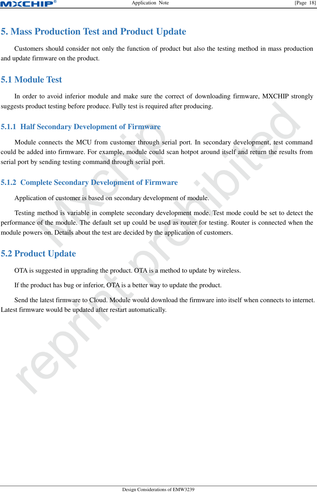 Application  Note                [Page  18] Design Considerations of EMW3239 5. Mass Production Test and Product Update Customers should consider not only the function of product but also the testing method in mass production and update firmware on the product.  Module Test 5.1In order to avoid inferior module and make sure the correct of downloading firmware, MXCHIP strongly suggests product testing before produce. Fully test is required after producing. 5.1.1 Half Secondary Development of Firmware Module connects the MCU from customer through serial port. In secondary development, test command could be added into firmware. For example, module could scan hotpot around itself and return the results from serial port by sending testing command through serial port. 5.1.2 Complete Secondary Development of Firmware Application of customer is based on secondary development of module. Testing method is variable in complete secondary development mode. Test mode could be set to detect the performance of the module. The default set up could be used as router for testing. Router is connected when the module powers on. Details about the test are decided by the application of customers.    Product Update 5.2OTA is suggested in upgrading the product. OTA is a method to update by wireless. If the product has bug or inferior, OTA is a better way to update the product. Send the latest firmware to Cloud. Module would download the firmware into itself when connects to internet. Latest firmware would be updated after restart automatically.     