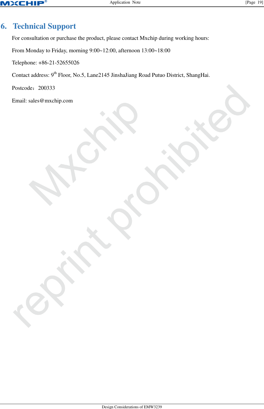 Application  Note  [Page  19] Design Considerations of EMW3239 6. Technical SupportFor consultation or purchase the product, please contact Mxchip during working hours:From Monday to Friday, morning 9:00~12:00, afternoon 13:00~18:00Telephone: +86-21-52655026Contact address: 9th Floor, No.5, Lane2145 JinshaJiang Road Putuo District, ShangHai.Postcode：200333Email: sales@mxchip.com