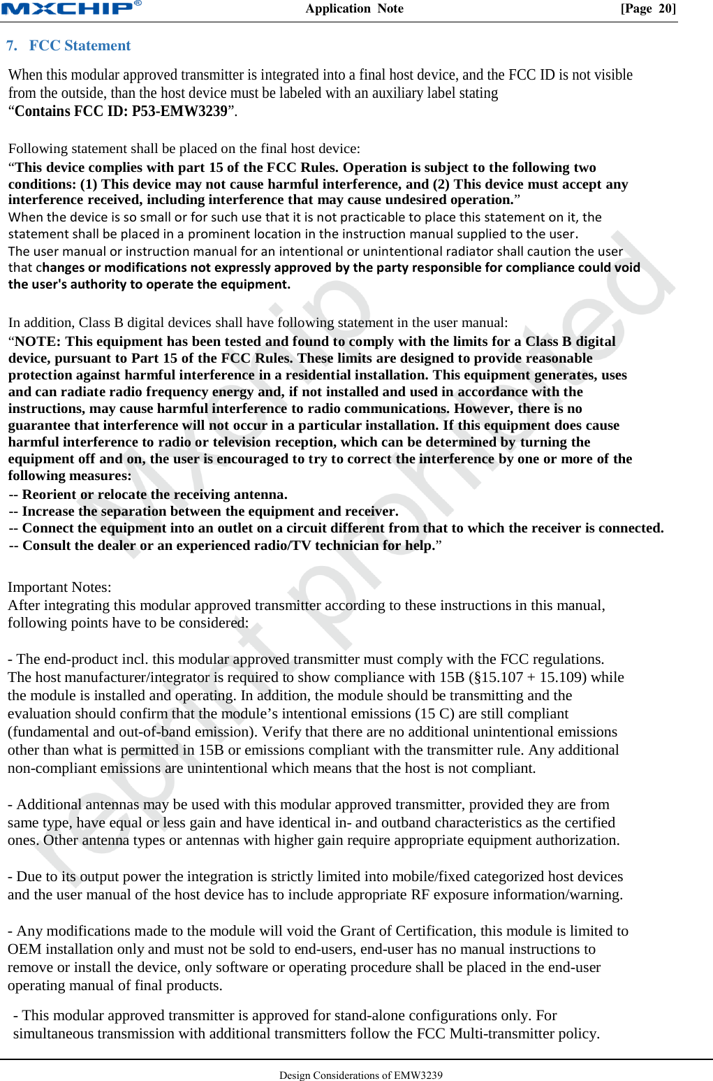 Application  Note  [Page 20]Design Considerations of EMW3239 7. FCC StatementWhen this m odular approved transmitter is integrated into a final host device, and the FCC ID is not visiblefrom the outside, than the host device must be labeled with an auxiliary label stating“Contains FCC ID: P53-EMW3239”.Following statement shall be placed on the final host device:“This device complies with part 15 of the FCC Rules. Operation is subject to the following twoconditions: (1) This device may not cause harmful interference, and (2) This device must accept anyinterference received, including interference that may cause undesired operation.”When the device is so small or for such use that it is not practicable to place this statement on it, thestatement shall be placed in a prominent location in the instruction manual supplied to the user.The user manual or instruction manual for an intentional or unintentional radiator shall caution the userthat changes or modifications not expressly approved by the party responsible for compliance could voidthe user&apos;s authority to operate the equipment.In addition, Class B digital devices shall have following statement in the user manual:“NOTE: This equipment has been tested and found to comply with the limits for a Class B digitaldevice, pursuant to Part 15 of the FCC Rules. These limits are designed to provide reasonableprotection against harmful interference in a residential installation. This equipment generates, usesand can radiate radio frequency energy and, if not installed and used in accordance with theinstructions, may cause harmful interference to radio communications. However, there is noguarantee that interference will not occur in a particular installation. If this equipment does causeharmful interference to radio or television reception, which can be determined by turning theequipment off and on, the user is encouraged to try to correct the interference by one or more of thefollowing measures:-- Reorient or relocate the receiving antenna.-- Increase the separation between the equipment and receiver.-- Connect the equipment into an outlet on a circuit different from that to which the receiver is connected.-- Consult the dealer or an experienced radio/TV technician for help.”Important Notes:After integrating this modular approved transmitter according to these instructions in this manual,following points have to be considered:- The end-product incl. this modular approved transmitter must comply with the FCC regulations.The host manufacturer/integrator is required to show compliance with 15B (§15.107 + 15.109) whilethe module is installed and operating. In addition, the module should be transmitting and theevaluation should confirm that the module’s intentional emissions (15 C) are still compliant(fundamental and out-of-band emission). Verify that there are no additional unintentional emissionsother than what is permitted in 15B or emissions compliant with the transmitter rule. Any additionalnon-compliant emissions are unintentional which means that the host is not compliant.- Additional antennas may be used with this modular approved transmitter, provided they are fromsame type, have equal or less gain and have identical in- and outband characteristics as the certifiedones. Other antenna types or antennas with higher gain require appropriate equipment authorization.- Due to its output power the integration is strictly limited into mobile/fixed categorized host devicesand the user manual of the host device has to include appropriate RF exposure information/warning.- Any modifications made to the module will void the Grant of Certification, this module is limited toOEM installation only and must not be sold to end-users, end-user has no manual instructions toremove or install the device, only software or operating procedure shall be placed in the end-useroperating manual of final products.- This modular approved transmitter is approved for stand-alone configurations only. For simultaneous transmission with additional transmitters follow the FCC Multi-transmitter policy. 