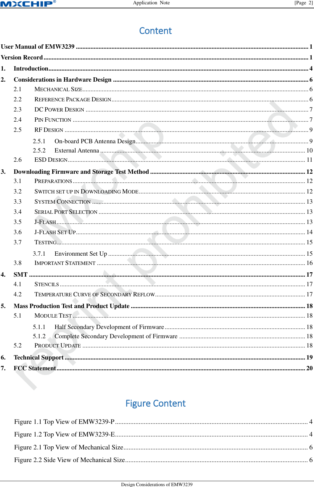 Application  Note  [Page  2] Design Considerations of EMW3239 Content User Manual of EMW3239 ................................................................................................................................................ 1 Version Record .................................................................................................................................................................... 1 1. Introduction ................................................................................................................................................................. 4 2. Considerations in Hardware Design ......................................................................................................................... 6  MECHANICAL SIZE ............................................................................................................................................ 6 2.1 REFERENCE PACKAGE DESIGN .......................................................................................................................... 6 2.2 DC POWER DESIGN .......................................................................................................................................... 7 2.3 PIN FUNCTION .................................................................................................................................................. 7 2.4 RF DESIGN ....................................................................................................................................................... 9 2.52.5.1 On-board PCB Antenna Design ........................................................................................................... 9 2.5.2 External Antenna ............................................................................................................................... 10  ESD DESIGN ................................................................................................................................................... 11 2.63. Downloading Firmware and Storage Test Method ................................................................................................ 12  PREPARATIONS ................................................................................................................................................ 12 3.1 SWITCH SET UP IN DOWNLOADING MODE ....................................................................................................... 12 3.2 SYSTEM CONNECTION .................................................................................................................................... 13 3.3 SERIAL PORT SELECTION ................................................................................................................................ 13 3.4 J-FLASH .......................................................................................................................................................... 13 3.5 J-FLASH SET UP .............................................................................................................................................. 14 3.6 TESTING.......................................................................................................................................................... 15 3.73.7.1 Environment Set Up .......................................................................................................................... 15  IMPORTANT STATEMENT ................................................................................................................................. 16 3.84. SMT ........................................................................................................................................................................... 17  STENCILS ........................................................................................................................................................ 17 4.1 TEMPERATURE CURVE OF SECONDARY REFLOW ............................................................................................. 17 4.25. Mass Production Test and Product Update ............................................................................................................ 18  MODULE TEST ................................................................................................................................................ 18 5.15.1.1 Half Secondary Development of Firmware ....................................................................................... 18 5.1.2 Complete Secondary Development of Firmware .............................................................................. 18  PRODUCT UPDATE .......................................................................................................................................... 18 5.26. Technical Support ..................................................................................................................................................... 19 7. FCC Statement .......................................................................................................................................................... 20 Figure Content Figure 1.1 Top View of EMW3239-P .................................................................................................................. 4 Figure 1.2 Top View of EMW3239-E .................................................................................................................. 4 Figure 2.1 Top View of Mechanical Size ............................................................................................................. 6 Figure 2.2 Side View of Mechanical Size ............................................................................................................ 6 