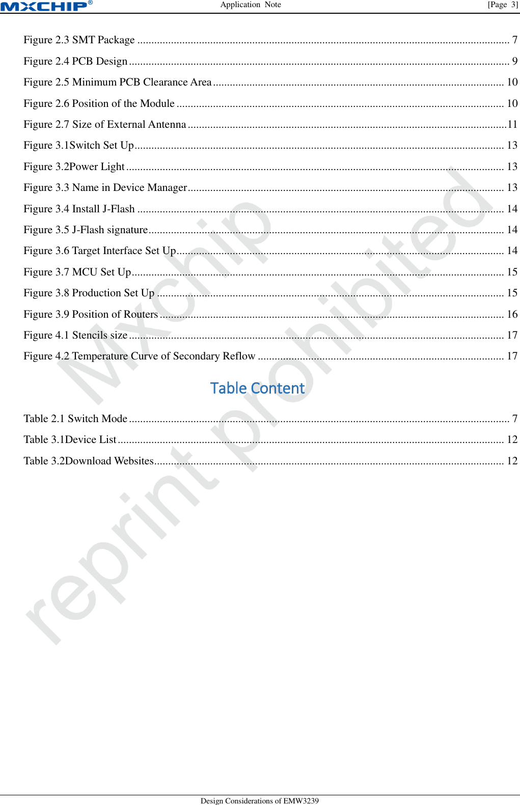 Application  Note                [Page  3] Design Considerations of EMW3239 Figure 2.3 SMT Package ..................................................................................................................................... 7 Figure 2.4 PCB Design ........................................................................................................................................ 9 Figure 2.5 Minimum PCB Clearance Area ........................................................................................................ 10 Figure 2.6 Position of the Module ..................................................................................................................... 10 Figure 2.7 Size of External Antenna .................................................................................................................. 11 Figure 3.1Switch Set Up .................................................................................................................................... 13 Figure 3.2Power Light ....................................................................................................................................... 13 Figure 3.3 Name in Device Manager ................................................................................................................. 13 Figure 3.4 Install J-Flash ................................................................................................................................... 14 Figure 3.5 J-Flash signature ............................................................................................................................... 14 Figure 3.6 Target Interface Set Up ..................................................................................................................... 14 Figure 3.7 MCU Set Up ..................................................................................................................................... 15 Figure 3.8 Production Set Up ............................................................................................................................ 15 Figure 3.9 Position of Routers ........................................................................................................................... 16 Figure 4.1 Stencils size ...................................................................................................................................... 17 Figure 4.2 Temperature Curve of Secondary Reflow ........................................................................................ 17 Table Content Table 2.1 Switch Mode ........................................................................................................................................ 7 Table 3.1Device List .......................................................................................................................................... 12 Table 3.2Download Websites ............................................................................................................................. 12    