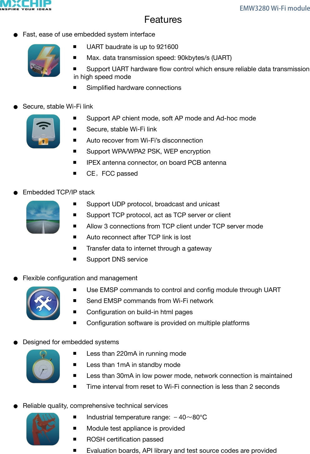 FeaturesFast, ease of use embedded system interfaceUART baudrate is up to 921600Max. data transmission speed: 90kbytes/s (UART)Support UART hardware ﬂow control which ensure reliable data transmission in high speed modeSimpliﬁed hardware connectionsSecure, stable Wi-Fi linkSupport AP chient mode, soft AP mode and Ad-hoc modeSecure, stable Wi-Fi linkAuto recover from Wi-Fi’s disconnectionSupport WPA/WPA2 PSK, WEP encryptionIPEX antenna connector, on board PCB antennaCE，FCC passedEmbedded TCP/IP stackSupport UDP protocol, broadcast and unicastSupport TCP protocol, act as TCP server or clientAllow 3 connections from TCP client under TCP server modeAuto reconnect after TCP link is lostTransfer data to internet through a gatewaySupport DNS serviceFlexible conﬁguration and managementUse EMSP commands to control and conﬁg module through UARTSend EMSP commands from Wi-Fi networkConﬁguration on build-in html pagesConﬁguration software is provided on multiple platformsDesigned for embedded systemsLess than 220mA in running modeLess than 1mA in standby modeLess than 30mA in low power mode, network connection is maintainedTime interval from reset to Wi-Fi connection is less than 2 seconds  Reliable quality, comprehensive technical servicesIndustrial temperature range: －40󺔯80℃Module test appliance is providedROSH certiﬁcation passedEvaluation boards, API library and test source codes are provided    EMW3280 Wi-Fi module