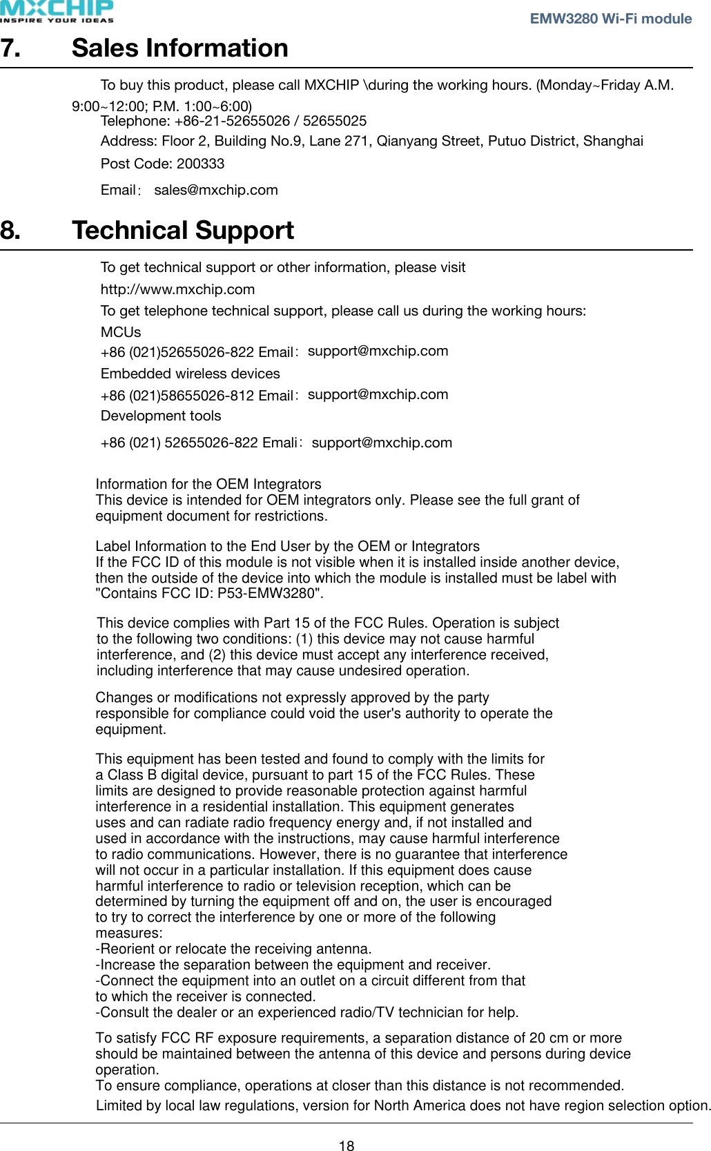 7. Sales InformationTo buy this product, please call MXCHIP \during the working hours. (Monday~Friday A.M. 9:00~12:00; P.M. 1:00~6:00) Telephone: +86-21-52655026 / 52655025Address: Floor 2, Building No.9, Lane 271, Qianyang Street, Putuo District, ShanghaiPost Code: 200333Email： sales@mxchip.com 8. Technical SupportTo get technical support or other information, please visit http://www.mxchip.comTo get telephone technical support, please call us during the working hours:MCUs+86 (021)52655026-822 Email：support@mxchip.comEmbedded wireless devices+86 (021)58655026-812 Email：support@mxchip.comDevelopment tools+86 (021) 52655026-822 Emali：support@mxchip.com! ! EMW3280 Wi-Fi module18This device complies with Part 15 of the FCC Rules. Operation is subject to the following two conditions: (1) this device may not cause harmful interference, and (2) this device must accept any interference received, including interference that may cause undesired operation.Changes or modifications not expressly approved by the party responsible for compliance could void the user&apos;s authority to operate the equipment.This equipment has been tested and found to comply with the limits for a Class B digital device, pursuant to part 15 of the FCC Rules. These limits are designed to provide reasonable protection against harmful interference in a residential installation. This equipment generates uses and can radiate radio frequency energy and, if not installed and used in accordance with the instructions, may cause harmful interference to radio communications. However, there is no guarantee that interference will not occur in a particular installation. If this equipment does cause harmful interference to radio or television reception, which can be determined by turning the equipment off and on, the user is encouraged to try to correct the interference by one or more of the following measures:-Reorient or relocate the receiving antenna.-Increase the separation between the equipment and receiver.-Connect the equipment into an outlet on a circuit different from that to which the receiver is connected.-Consult the dealer or an experienced radio/TV technician for help.To satisfy FCC RF exposure requirements, a separation distance of 20 cm or moreshould be maintained between the antenna of this device and persons during device operation.To ensure compliance, operations at closer than this distance is not recommended. Limited by local law regulations, version for North America does not have region selection option.Information for the OEM IntegratorsThis device is intended for OEM integrators only. Please see the full grant of equipment document for restrictions.Label Information to the End User by the OEM or IntegratorsIf the FCC ID of this module is not visible when it is installed inside another device, then the outside of the device into which the module is installed must be label with &quot;Contains FCC ID: P53-EMW3280&quot;.
