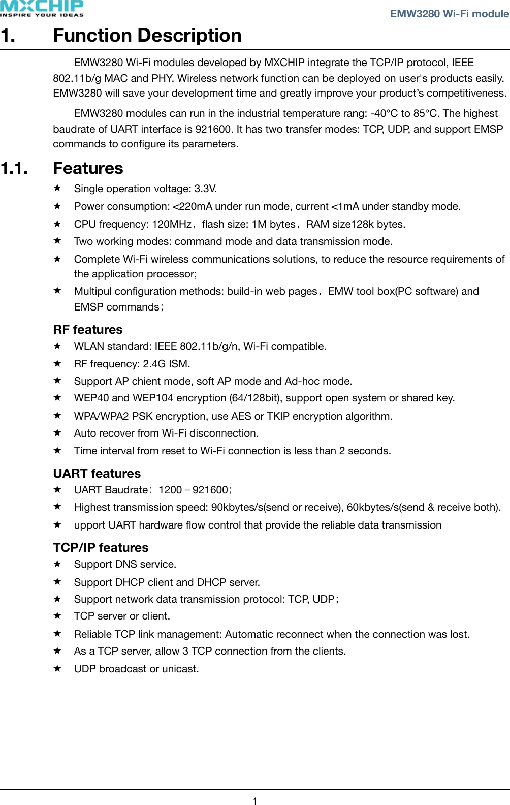 1. Function DescriptionEMW3280 Wi-Fi modules developed by MXCHIP integrate the TCP/IP protocol, IEEE 802.11b/g MAC and PHY. Wireless network function can be deployed on user&apos;s products easily. EMW3280 will save your development time and greatly improve your product’s competitiveness.EMW3280 modules can run in the industrial temperature rang: -40℃ to 85℃. The highest baudrate of UART interface is 921600. It has two transfer modes: TCP, UDP, and support EMSP commands to conﬁgure its parameters.1.1. Features★Single operation voltage: 3.3V. ★Power consumption: &lt;220mA under run mode, current &lt;1mA under standby mode.★CPU frequency: 120MHz，ﬂash size: 1M bytes，RAM size128k bytes.★Two working modes: command mode and data transmission mode.★Complete Wi-Fi wireless communications solutions, to reduce the resource requirements of the application processor;★Multipul conﬁguration methods: build-in web pages，EMW tool box(PC software) and EMSP commands；RF features★WLAN standard: IEEE 802.11b/g/n, Wi-Fi compatible.★RF frequency: 2.4G ISM. ★Support AP chient mode, soft AP mode and Ad-hoc mode.★WEP40 and WEP104 encryption (64/128bit), support open system or shared key.★WPA/WPA2 PSK encryption, use AES or TKIP encryption algorithm.★Auto recover from Wi-Fi disconnection.★Time interval from reset to Wi-Fi connection is less than 2 seconds.UART features★UART Baudrate：1200－921600；★Highest transmission speed: 90kbytes/s(send or receive), 60kbytes/s(send &amp; receive both). ★upport UART hardware ﬂow control that provide the reliable data transmission TCP/IP features★Support DNS service.★Support DHCP client and DHCP server.★Support network data transmission protocol: TCP, UDP；★TCP server or client.★Reliable TCP link management: Automatic reconnect when the connection was lost.★As a TCP server, allow 3 TCP connection from the clients.★UDP broadcast or unicast.! ! EMW3280 Wi-Fi module1
