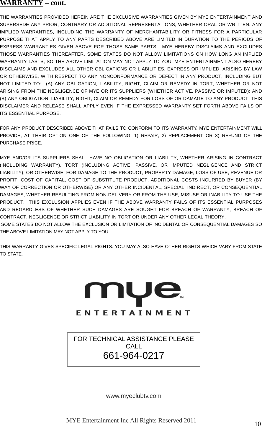   10                THE WARRANTIES PROVIDED HEREIN ARE THE EXCLUSIVE WARRANTIES GIVEN BY MYE ENTERTAINMENT AND SUPERSEDE ANY PRIOR, CONTRARY OR ADDITIONAL REPRESENTATIONS, WHETHER ORAL OR WRITTEN. ANY IMPLIED WARRANTIES, INCLUDING THE WARRANTY OF MERCHANTABILITY OR FITNESS FOR A PARTICULAR PURPOSE THAT APPLY TO ANY PARTS DESCRIBED ABOVE ARE LIMITED IN DURATION TO THE PERIODS OF EXPRESS WARRANTIES GIVEN ABOVE FOR THOSE SAME PARTS.  MYE HEREBY DISCLAIMS AND EXCLUDES THOSE WARRANTIES THEREAFTER. SOME STATES DO NOT ALLOW LIMITATIONS ON HOW LONG AN IMPLIED WARRANTY LASTS, SO THE ABOVE LIMITATION MAY NOT APPLY TO YOU. MYE ENTERTAINMENT ALSO HEREBY DISCLAIMS AND EXCLUDES ALL OTHER OBLIGATIONS OR LIABILITIES, EXPRESS OR IMPLIED, ARISING BY LAW OR OTHERWISE, WITH RESPECT TO ANY NONCONFORMANCE OR DEFECT IN ANY PRODUCT, INCLUDING BUT NOT LIMITED TO:  (A) ANY OBLIGATION, LIABILITY, RIGHT, CLAIM OR REMEDY IN TORT, WHETHER OR NOT ARISING FROM THE NEGLIGENCE OF MYE OR ITS SUPPLIERS (WHETHER ACTIVE, PASSIVE OR IMPUTED); AND (B) ANY OBLIGATION, LIABILITY, RIGHT, CLAIM OR REMEDY FOR LOSS OF OR DAMAGE TO ANY PRODUCT. THIS DISCLAIMER AND RELEASE SHALL APPLY EVEN IF THE EXPRESSED WARRANTY SET FORTH ABOVE FAILS OF ITS ESSENTIAL PURPOSE.  FOR ANY PRODUCT DESCRIBED ABOVE THAT FAILS TO CONFORM TO ITS WARRANTY, MYE ENTERTAINMENT WILL PROVIDE, AT THEIR OPTION ONE OF THE FOLLOWING: 1) REPAIR, 2) REPLACEMENT OR 3) REFUND OF THE PURCHASE PRICE.   MYE AND/OR ITS SUPPLIERS SHALL HAVE NO OBLIGATION OR LIABILITY, WHETHER ARISING IN CONTRACT (INCLUDING WARRANTY), TORT (INCLUDING ACTIVE, PASSIVE, OR IMPUTED NEGLIGENCE AND STRICT LIABILITY), OR OTHERWISE, FOR DAMAGE TO THE PRODUCT, PROPERTY DAMAGE, LOSS OF USE, REVENUE OR PROFIT, COST OF CAPITAL, COST OF SUBSTITUTE PRODUCT, ADDITIONAL COSTS INCURRED BY BUYER (BY WAY OF CORRECTION OR OTHERWISE) OR ANY OTHER INCIDENTAL, SPECIAL, INDIRECT, OR CONSEQUENTIAL DAMAGES, WHETHER RESULTING FROM NON-DELIVERY OR FROM THE USE, MISUSE OR INABILITY TO USE THE PRODUCT.  THIS EXCLUSION APPLIES EVEN IF THE ABOVE WARRANTY FAILS OF ITS ESSENTIAL PURPOSES AND REGARDLESS OF WHETHER SUCH DAMAGES ARE SOUGHT FOR BREACH OF WARRANTY, BREACH OF CONTRACT, NEGLIGENCE OR STRICT LIABILITY IN TORT OR UNDER ANY OTHER LEGAL THEORY.  SOME STATES DO NOT ALLOW THE EXCLUSION OR LIMITATION OF INCIDENTAL OR CONSEQUENTIAL DAMAGES SO THE ABOVE LIMITATION MAY NOT APPLY TO YOU.  THIS WARRANTY GIVES SPECIFIC LEGAL RIGHTS. YOU MAY ALSO HAVE OTHER RIGHTS WHICH VARY FROM STATE TO STATE.  WARRANTY – cont. FOR TECHNICAL ASSISTANCE PLEASE CALL  661-964-0217 www.myeclubtv.com MYE Entertainment Inc All Rights Reserved 2011 120611 