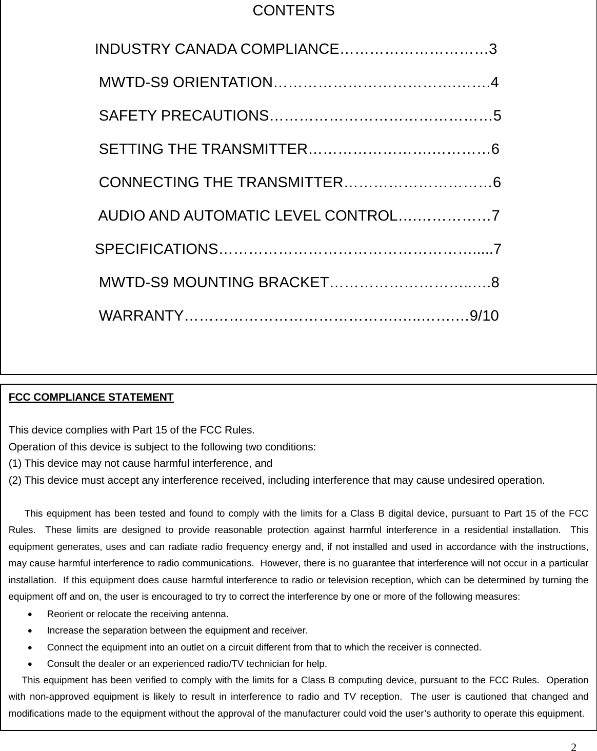   2                                   FCC COMPLIANCE STATEMENT  This device complies with Part 15 of the FCC Rules. Operation of this device is subject to the following two conditions: (1) This device may not cause harmful interference, and (2) This device must accept any interference received, including interference that may cause undesired operation.        This equipment has been tested and found to comply with the limits for a Class B digital device, pursuant to Part 15 of the FCC Rules.  These limits are designed to provide reasonable protection against harmful interference in a residential installation.  This equipment generates, uses and can radiate radio frequency energy and, if not installed and used in accordance with the instructions, may cause harmful interference to radio communications.  However, there is no guarantee that interference will not occur in a particular installation.  If this equipment does cause harmful interference to radio or television reception, which can be determined by turning the equipment off and on, the user is encouraged to try to correct the interference by one or more of the following measures: •  Reorient or relocate the receiving antenna. •  Increase the separation between the equipment and receiver. •  Connect the equipment into an outlet on a circuit different from that to which the receiver is connected. •  Consult the dealer or an experienced radio/TV technician for help.      This equipment has been verified to comply with the limits for a Class B computing device, pursuant to the FCC Rules.  Operation with non-approved equipment is likely to result in interference to radio and TV reception.  The user is cautioned that changed and modifications made to the equipment without the approval of the manufacturer could void the user’s authority to operate this equipment. INDUSTRY CANADA COMPLIANCE…………………………3  MWTD-S9 ORIENTATION……………………………….…….4  SAFETY PRECAUTIONS………………………………………5  SETTING THE TRANSMITTER…………………….…………6    CONNECTING THE TRANSMITTER…………………………6  AUDIO AND AUTOMATIC LEVEL CONTROL….……………7 SPECIFICATIONS…………………………………………….....7  MWTD-S9 MOUNTING BRACKET………………………..….8  WARRANTY…………………………………….…..…….…9/10 CONTENTS 