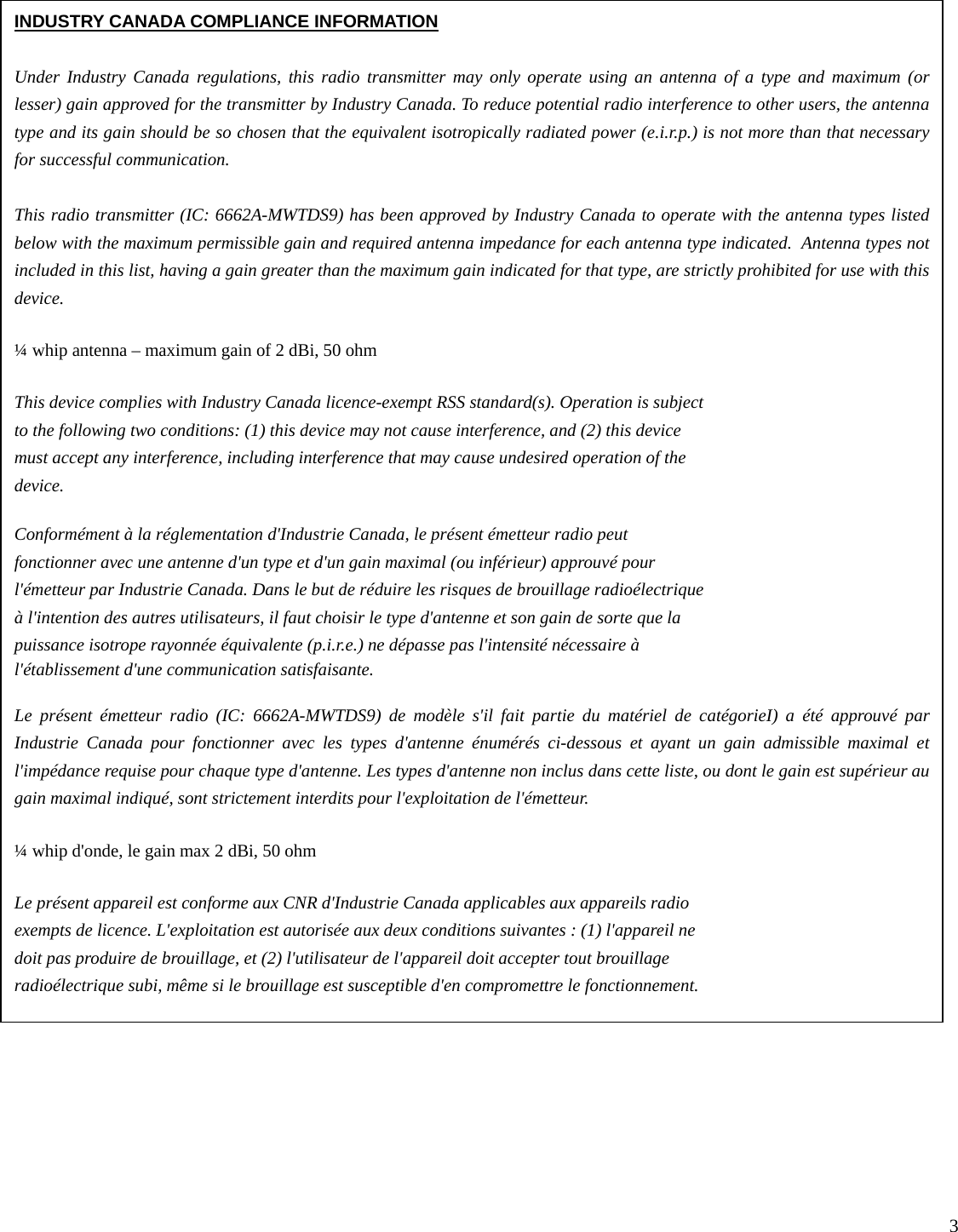   3                                           INDUSTRY CANADA COMPLIANCE INFORMATION  Under Industry Canada regulations, this radio transmitter may only operate using an antenna of a type and maximum (or lesser) gain approved for the transmitter by Industry Canada. To reduce potential radio interference to other users, the antenna type and its gain should be so chosen that the equivalent isotropically radiated power (e.i.r.p.) is not more than that necessary for successful communication.  This radio transmitter (IC: 6662A-MWTDS9) has been approved by Industry Canada to operate with the antenna types listed below with the maximum permissible gain and required antenna impedance for each antenna type indicated.  Antenna types not included in this list, having a gain greater than the maximum gain indicated for that type, are strictly prohibited for use with this device.  ¼ whip antenna – maximum gain of 2 dBi, 50 ohm  This device complies with Industry Canada licence-exempt RSS standard(s). Operation is subject to the following two conditions: (1) this device may not cause interference, and (2) this device must accept any interference, including interference that may cause undesired operation of the device.  Conformément à la réglementation d&apos;Industrie Canada, le présent émetteur radio peut fonctionner avec une antenne d&apos;un type et d&apos;un gain maximal (ou inférieur) approuvé pour l&apos;émetteur par Industrie Canada. Dans le but de réduire les risques de brouillage radioélectrique à l&apos;intention des autres utilisateurs, il faut choisir le type d&apos;antenne et son gain de sorte que la puissance isotrope rayonnée équivalente (p.i.r.e.) ne dépasse pas l&apos;intensité nécessaire à l&apos;établissement d&apos;une communication satisfaisante.  Le présent émetteur radio (IC: 6662A-MWTDS9) de modèle s&apos;il fait partie du matériel de catégorieI) a été approuvé par Industrie Canada pour fonctionner avec les types d&apos;antenne énumérés ci-dessous et ayant un gain admissible maximal et l&apos;impédance requise pour chaque type d&apos;antenne. Les types d&apos;antenne non inclus dans cette liste, ou dont le gain est supérieur au gain maximal indiqué, sont strictement interdits pour l&apos;exploitation de l&apos;émetteur.  ¼ whip d&apos;onde, le gain max 2 dBi, 50 ohm  Le présent appareil est conforme aux CNR d&apos;Industrie Canada applicables aux appareils radio exempts de licence. L&apos;exploitation est autorisée aux deux conditions suivantes : (1) l&apos;appareil ne doit pas produire de brouillage, et (2) l&apos;utilisateur de l&apos;appareil doit accepter tout brouillage radioélectrique subi, même si le brouillage est susceptible d&apos;en compromettre le fonctionnement. 