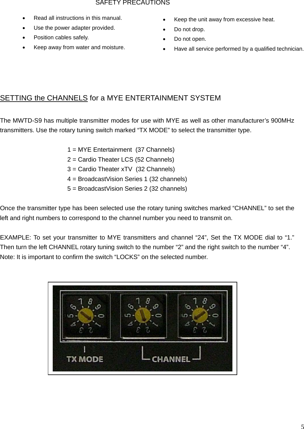   5                                            The MWTD-S9 has multiple transmitter modes for use with MYE as well as other manufacturer’s 900MHz transmitters. Use the rotary tuning switch marked “TX MODE” to select the transmitter type.         1 = MYE Entertainment  (37 Channels) 2 = Cardio Theater LCS (52 Channels) 3 = Cardio Theater xTV  (32 Channels) 4 = BroadcastVision Series 1 (32 channels) 5 = BroadcastVision Series 2 (32 channels)  Once the transmitter type has been selected use the rotary tuning switches marked “CHANNEL” to set the left and right numbers to correspond to the channel number you need to transmit on.   EXAMPLE: To set your transmitter to MYE transmitters and channel “24”, Set the TX MODE dial to “1.” Then turn the left CHANNEL rotary tuning switch to the number “2” and the right switch to the number “4”.  Note: It is important to confirm the switch “LOCKS” on the selected number. SETTING the CHANNELS for a MYE ENTERTAINMENT SYSTEM  •  Read all instructions in this manual. •  Use the power adapter provided. •  Position cables safely. •  Keep away from water and moisture.  •  Keep the unit away from excessive heat. •  Do not drop. •  Do not open. •  Have all service performed by a qualified technician.    SAFETY PRECAUTIONS  