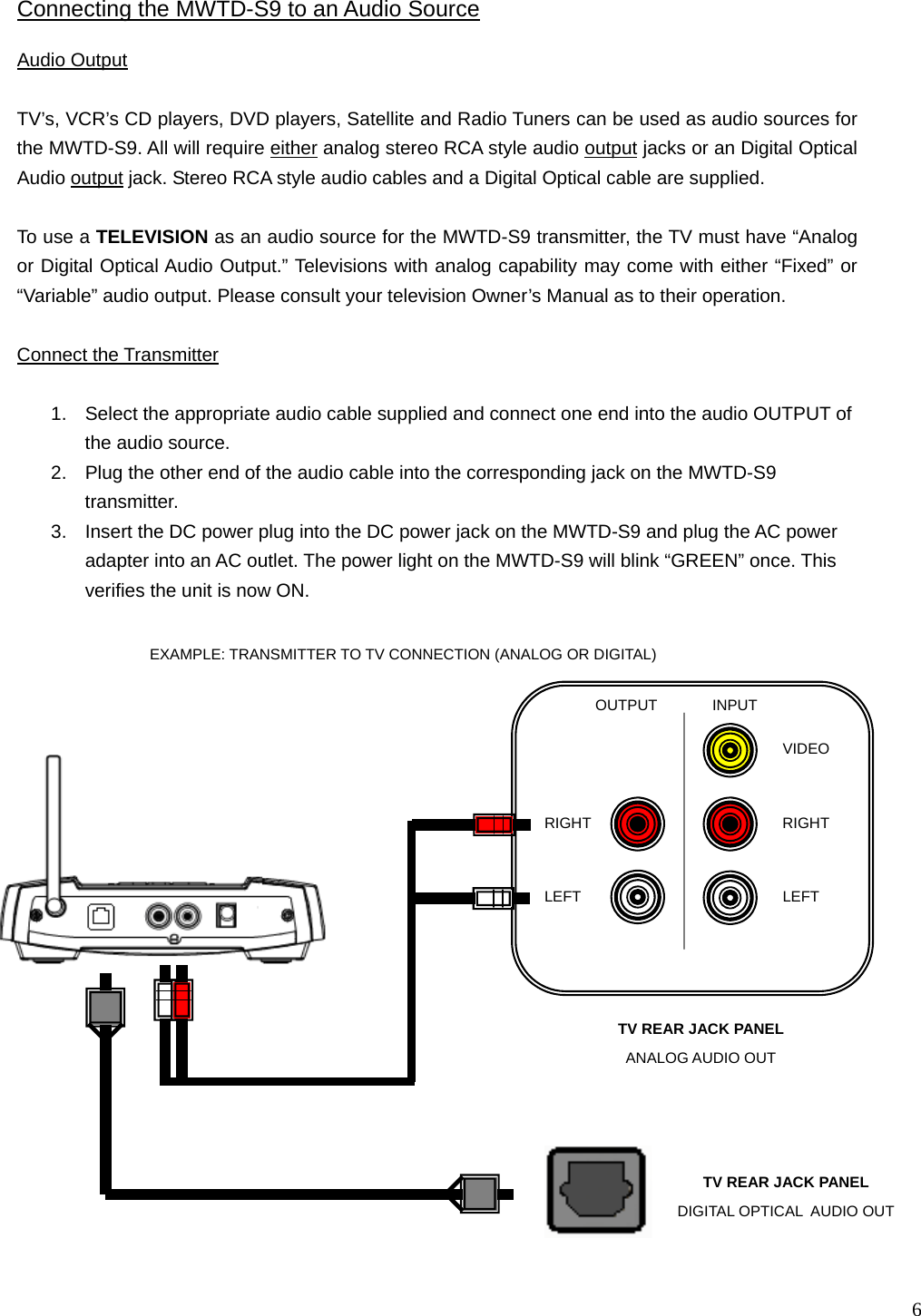   6 INPUT OUTPUT LEFT RIGHT RIGHT LEFT VIDEO Audio Output   TV’s, VCR’s CD players, DVD players, Satellite and Radio Tuners can be used as audio sources for the MWTD-S9. All will require either analog stereo RCA style audio output jacks or an Digital Optical Audio output jack. Stereo RCA style audio cables and a Digital Optical cable are supplied.  To use a TELEVISION as an audio source for the MWTD-S9 transmitter, the TV must have “Analog or Digital Optical Audio Output.” Televisions with analog capability may come with either “Fixed” or “Variable” audio output. Please consult your television Owner’s Manual as to their operation.  Connect the Transmitter  1.  Select the appropriate audio cable supplied and connect one end into the audio OUTPUT of the audio source. 2.  Plug the other end of the audio cable into the corresponding jack on the MWTD-S9 transmitter. 3.  Insert the DC power plug into the DC power jack on the MWTD-S9 and plug the AC power adapter into an AC outlet. The power light on the MWTD-S9 will blink “GREEN” once. This verifies the unit is now ON.  Connecting the MWTD-S9 to an Audio Source TV REAR JACK PANEL  ANALOG AUDIO OUT EXAMPLE: TRANSMITTER TO TV CONNECTION (ANALOG OR DIGITAL)   TV REAR JACK PANEL  DIGITAL OPTICAL  AUDIO OUT 