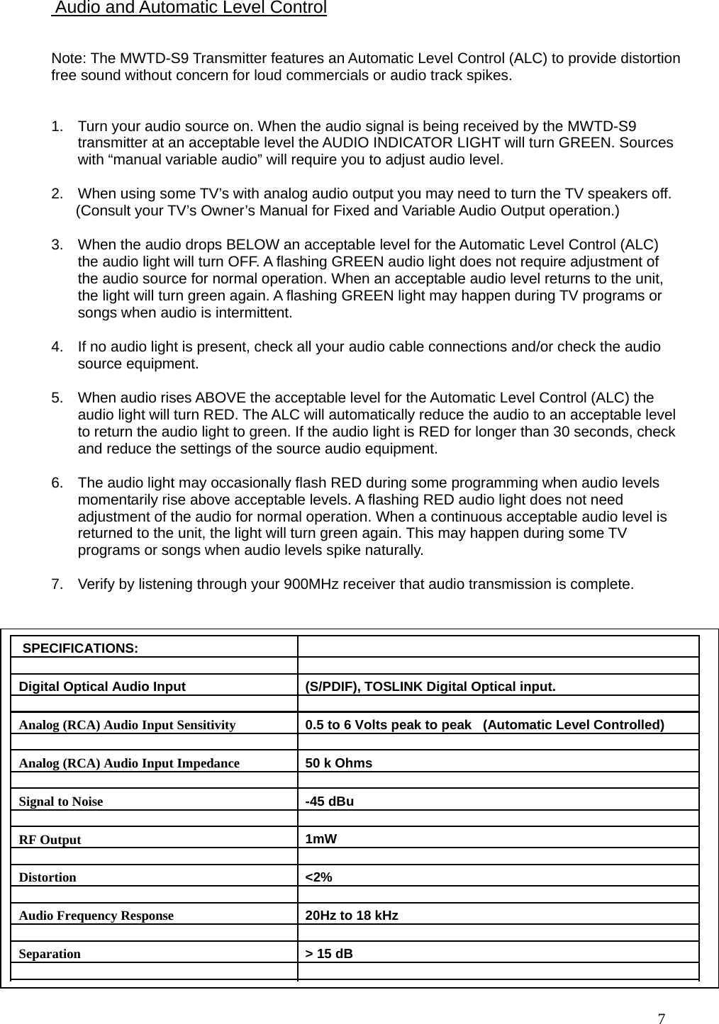   7                                                     Note: The MWTD-S9 Transmitter features an Automatic Level Control (ALC) to provide distortion free sound without concern for loud commercials or audio track spikes.    1.  Turn your audio source on. When the audio signal is being received by the MWTD-S9 transmitter at an acceptable level the AUDIO INDICATOR LIGHT will turn GREEN. Sources with “manual variable audio” will require you to adjust audio level.  2.  When using some TV’s with analog audio output you may need to turn the TV speakers off.        (Consult your TV’s Owner’s Manual for Fixed and Variable Audio Output operation.)  3.  When the audio drops BELOW an acceptable level for the Automatic Level Control (ALC) the audio light will turn OFF. A flashing GREEN audio light does not require adjustment of the audio source for normal operation. When an acceptable audio level returns to the unit, the light will turn green again. A flashing GREEN light may happen during TV programs or songs when audio is intermittent.   4.  If no audio light is present, check all your audio cable connections and/or check the audio source equipment.  5.  When audio rises ABOVE the acceptable level for the Automatic Level Control (ALC) the audio light will turn RED. The ALC will automatically reduce the audio to an acceptable level to return the audio light to green. If the audio light is RED for longer than 30 seconds, check and reduce the settings of the source audio equipment.  6.  The audio light may occasionally flash RED during some programming when audio levels momentarily rise above acceptable levels. A flashing RED audio light does not need adjustment of the audio for normal operation. When a continuous acceptable audio level is returned to the unit, the light will turn green again. This may happen during some TV programs or songs when audio levels spike naturally.  7.  Verify by listening through your 900MHz receiver that audio transmission is complete.    Audio and Automatic Level Control   SPECIFICATIONS:         Digital Optical Audio Input  (S/PDIF), TOSLINK Digital Optical input.      Analog (RCA) Audio Input Sensitivity  0.5 to 6 Volts peak to peak   (Automatic Level Controlled)       Analog (RCA) Audio Input Impedance  50 k Ohms      Signal to Noise  -45 dBu      RF Output  1mW      Distortion  &lt;2%      Audio Frequency Response  20Hz to 18 kHz      Separation  &gt; 15 dB      