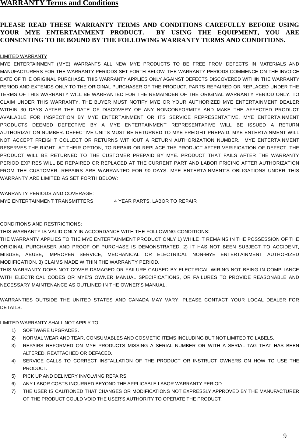   9                                                     PLEASE READ THESE WARRANTY TERMS AND CONDITIONS CAREFULLY BEFORE USING YOUR MYE ENTERTAINMENT PRODUCT.  BY USING THE EQUIPMENT, YOU ARE CONSENTING TO BE BOUND BY THE FOLLOWING WARRANTY TERMS AND CONDITIONS.   LIMITED WARRANTY MYE ENTERTAINMENT (MYE) WARRANTS ALL NEW MYE PRODUCTS TO BE FREE FROM DEFECTS IN MATERIALS AND MANUFACTURERS FOR THE WARRANTY PERIODS SET FORTH BELOW. THE WARRANTY PERIODS COMMENCE ON THE INVOICE DATE OF THE ORIGINAL PURCHASE. THIS WARRANTY APPLIES ONLY AGAINST DEFECTS DISCOVERED WITHIN THE WARRANTY PERIOD AND EXTENDS ONLY TO THE ORIGINAL PURCHASER OF THE PRODUCT. PARTS REPAIRED OR REPLACED UNDER THE TERMS OF THIS WARRANTY WILL BE WARRANTED FOR THE REMAINDER OF THE ORIGINAL WARRANTY PERIOD ONLY. TO CLAIM UNDER THIS WARRANTY, THE BUYER MUST NOTIFY MYE OR YOUR AUTHORIZED MYE ENTERTAINMENT DEALER WITHIN 30 DAYS AFTER THE DATE OF DISCOVERY OF ANY NONCONFORMITY AND MAKE THE AFFECTED PRODUCT AVAILABLE FOR INSPECTION BY MYE ENTERTAINMENT OR ITS SERVICE REPRESENTATIVE. MYE ENTERTAINMENT PRODUCTS DEEMED DEFECTIVE BY A MYE ENTERTAINMENT REPRESENTATIVE WILL BE ISSUED A RETURN AUTHORIZATION NUMBER. DEFECTIVE UNITS MUST BE RETURNED TO MYE FREIGHT PREPAID. MYE ENTERTAINMENT WILL NOT ACCEPT FREIGHT COLLECT OR RETURNS WITHOUT A RETURN AUTHORIZATION NUMBER.  MYE ENTERTAINMENT RESERVES THE RIGHT, AT THEIR OPTION, TO REPAIR OR REPLACE THE PRODUCT AFTER VERIFICATION OF DEFECT. THE PRODUCT WILL BE RETURNED TO THE CUSTOMER PREPAID BY MYE. PRODUCT THAT FAILS AFTER THE WARRANTY PERIOD EXPIRES WILL BE REPAIRED OR REPLACED AT THE CURRENT PART AND LABOR PRICING AFTER AUTHORIZATION FROM THE CUSTOMER. REPAIRS ARE WARRANTED FOR 90 DAYS. MYE ENTERTAINMENT’S OBLIGATIONS UNDER THIS WARRANTY ARE LIMITED AS SET FORTH BELOW:   WARRANTY PERIODS AND COVERAGE: MYE ENTERTAINMENT TRANSMITTERS  4 YEAR PARTS, LABOR TO REPAIR    CONDITIONS AND RESTRICTIONS: THIS WARRANTY IS VALID ONLY IN ACCORDANCE WITH THE FOLLOWING CONDITIONS: THE WARRANTY APPLIES TO THE MYE ENTERTAINMENT PRODUCT ONLY 1) WHILE IT REMAINS IN THE POSSESSION OF THE ORIGINAL PURCHASER AND PROOF OF PURCHASE IS DEMONSTRATED. 2) IT HAS NOT BEEN SUBJECT TO ACCIDENT, MISUSE, ABUSE, IMPROPER SERVICE, MECHANICAL OR ELECTRICAL NON-MYE ENTERTAINMENT AUTHORIZED MODIFICATION. 3) CLAIMS MADE WITHIN THE WARRANTY PERIOD. THIS WARRANTY DOES NOT COVER DAMAGED OR FAILURE CAUSED BY ELECTRICAL WIRING NOT BEING IN COMPLIANCE WITH ELECTRICAL CODES OR MYE’S OWNER MANUAL SPECIFICATIONS, OR FAILURES TO PROVIDE REASONABLE AND NECESSARY MAINTENANCE AS OUTLINED IN THE OWNER’S MANUAL.  WARRANTIES OUTSIDE THE UNITED STATES AND CANADA MAY VARY. PLEASE CONTACT YOUR LOCAL DEALER FOR DETAILS.  LIMITED WARRANTY SHALL NOT APPLY TO: 1) SOFTWARE UPGRADES. 2)  NORMAL WEAR AND TEAR, CONSUMABLES AND COSMETIC ITEMS INCLUDING BUT NOT LIMITED TO LABELS. 3)  REPAIRS REFORMED ON MYE PRODUCTS MISSING A SERIAL NUMBER OR WITH A SERIAL TAG THAT HAS BEEN ALTERED, REATTACHED OR DEFACED. 4)  SERVICE CALLS TO CORRECT INSTALLATION OF THE PRODUCT OR INSTRUCT OWNERS ON HOW TO USE THE PRODUCT. 5)  PICK UP AND DELIVERY INVOLVING REPAIRS 6)  ANY LABOR COSTS INCURRED BEYOND THE APPLICABLE LABOR WARRANTY PERIOD 7)  THE USER IS CAUTIONED THAT CHANGES OR MODIFICATIONS NOT EXPRESSLY APPROVED BY THE MANUFACTURER OF THE PRODUCT COULD VOID THE USER’S AUTHORITY TO OPERATE THE PRODUCT.  WARRANTY Terms and Conditions 