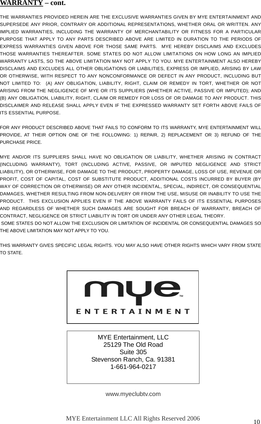  10                THE WARRANTIES PROVIDED HEREIN ARE THE EXCLUSIVE WARRANTIES GIVEN BY MYE ENTERTAINMENT AND SUPERSEDE ANY PRIOR, CONTRARY OR ADDITIONAL REPRESENTATIONS, WHETHER ORAL OR WRITTEN. ANY IMPLIED WARRANTIES, INCLUDING THE WARRANTY OF MERCHANTABILITY OR FITNESS FOR A PARTICULAR PURPOSE THAT APPLY TO ANY PARTS DESCRIBED ABOVE ARE LIMITED IN DURATION TO THE PERIODS OF EXPRESS WARRANTIES GIVEN ABOVE FOR THOSE SAME PARTS.  MYE HEREBY DISCLAIMS AND EXCLUDES THOSE WARRANTIES THEREAFTER. SOME STATES DO NOT ALLOW LIMITATIONS ON HOW LONG AN IMPLIED WARRANTY LASTS, SO THE ABOVE LIMITATION MAY NOT APPLY TO YOU. MYE ENTERTAINMENT ALSO HEREBY DISCLAIMS AND EXCLUDES ALL OTHER OBLIGATIONS OR LIABILITIES, EXPRESS OR IMPLIED, ARISING BY LAW OR OTHERWISE, WITH RESPECT TO ANY NONCONFORMANCE OR DEFECT IN ANY PRODUCT, INCLUDING BUT NOT LIMITED TO:  (A) ANY OBLIGATION, LIABILITY, RIGHT, CLAIM OR REMEDY IN TORT, WHETHER OR NOT ARISING FROM THE NEGLIGENCE OF MYE OR ITS SUPPLIERS (WHETHER ACTIVE, PASSIVE OR IMPUTED); AND (B) ANY OBLIGATION, LIABILITY, RIGHT, CLAIM OR REMEDY FOR LOSS OF OR DAMAGE TO ANY PRODUCT. THIS DISCLAIMER AND RELEASE SHALL APPLY EVEN IF THE EXPRESSED WARRANTY SET FORTH ABOVE FAILS OF ITS ESSENTIAL PURPOSE.  FOR ANY PRODUCT DESCRIBED ABOVE THAT FAILS TO CONFORM TO ITS WARRANTY, MYE ENTERTAINMENT WILL PROVIDE, AT THEIR OPTION ONE OF THE FOLLOWING: 1) REPAIR, 2) REPLACEMENT OR 3) REFUND OF THE PURCHASE PRICE.   MYE AND/OR ITS SUPPLIERS SHALL HAVE NO OBLIGATION OR LIABILITY, WHETHER ARISING IN CONTRACT (INCLUDING WARRANTY), TORT (INCLUDING ACTIVE, PASSIVE, OR IMPUTED NEGLIGENCE AND STRICT LIABILITY), OR OTHERWISE, FOR DAMAGE TO THE PRODUCT, PROPERTY DAMAGE, LOSS OF USE, REVENUE OR PROFIT, COST OF CAPITAL, COST OF SUBSTITUTE PRODUCT, ADDITIONAL COSTS INCURRED BY BUYER (BY WAY OF CORRECTION OR OTHERWISE) OR ANY OTHER INCIDENTAL, SPECIAL, INDIRECT, OR CONSEQUENTIAL DAMAGES, WHETHER RESULTING FROM NON-DELIVERY OR FROM THE USE, MISUSE OR INABILITY TO USE THE PRODUCT.  THIS EXCLUSION APPLIES EVEN IF THE ABOVE WARRANTY FAILS OF ITS ESSENTIAL PURPOSES AND REGARDLESS OF WHETHER SUCH DAMAGES ARE SOUGHT FOR BREACH OF WARRANTY, BREACH OF CONTRACT, NEGLIGENCE OR STRICT LIABILITY IN TORT OR UNDER ANY OTHER LEGAL THEORY.  SOME STATES DO NOT ALLOW THE EXCLUSION OR LIMITATION OF INCIDENTAL OR CONSEQUENTIAL DAMAGES SO THE ABOVE LIMITATION MAY NOT APPLY TO YOU.  THIS WARRANTY GIVES SPECIFIC LEGAL RIGHTS. YOU MAY ALSO HAVE OTHER RIGHTS WHICH VARY FROM STATE TO STATE.  WARRANTY – cont. MYE Entertainment, LLC 25129 The Old Road Suite 305 Stevenson Ranch, Ca. 91381 1-661-964-0217 www.myeclubtv.com MYE Entertainment LLC All Rights Reserved 2006 053008 