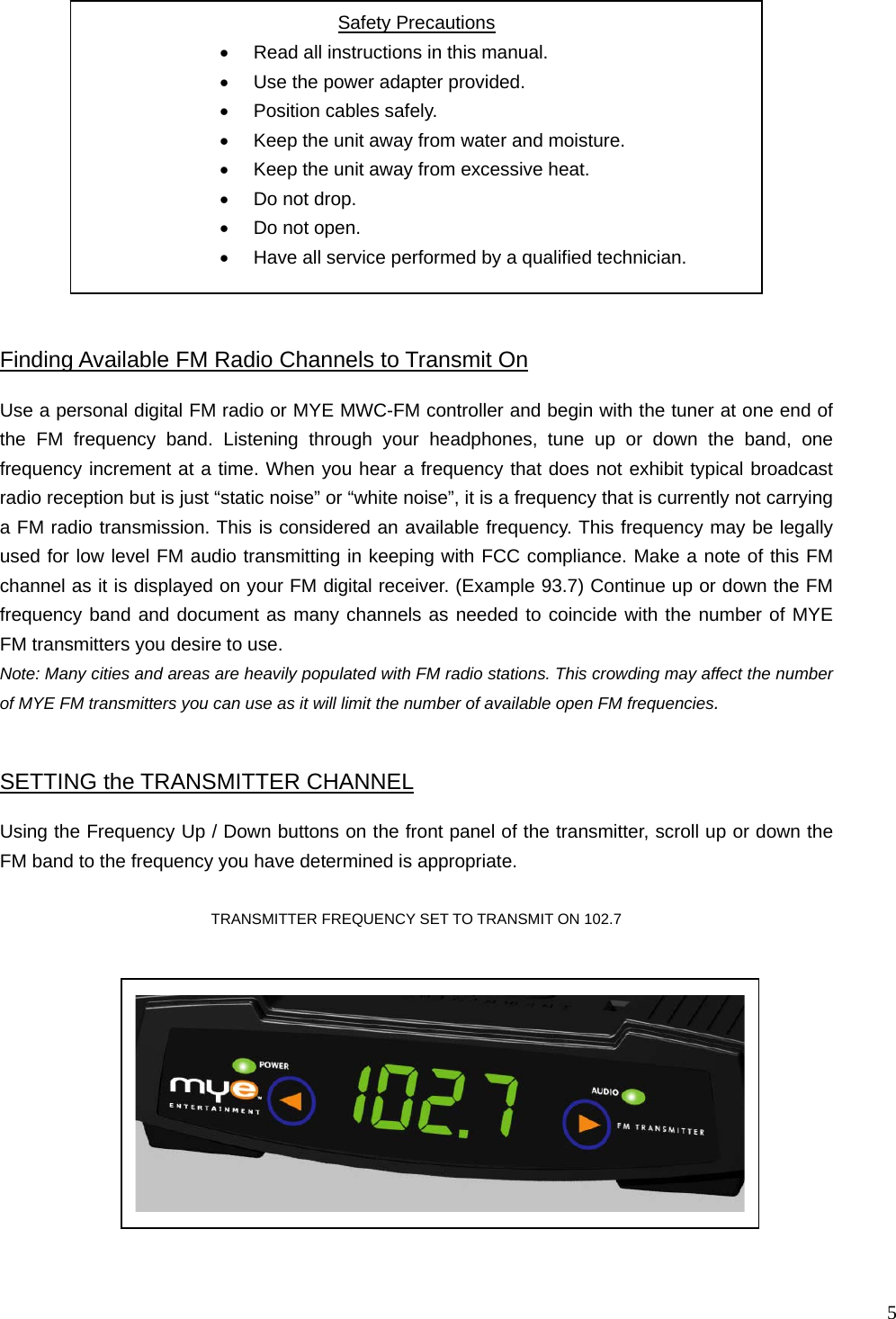  5                                               Using the Frequency Up / Down buttons on the front panel of the transmitter, scroll up or down the FM band to the frequency you have determined is appropriate.     TRANSMITTER FREQUENCY SET TO TRANSMIT ON 102.7  SETTING the TRANSMITTER CHANNEL Safety Precautions •  Read all instructions in this manual. •  Use the power adapter provided. •  Position cables safely. •  Keep the unit away from water and moisture. •  Keep the unit away from excessive heat. •  Do not drop. •  Do not open. •  Have all service performed by a qualified technician.  Use a personal digital FM radio or MYE MWC-FM controller and begin with the tuner at one end of the FM frequency band. Listening through your headphones, tune up or down the band, one frequency increment at a time. When you hear a frequency that does not exhibit typical broadcast radio reception but is just “static noise” or “white noise”, it is a frequency that is currently not carrying a FM radio transmission. This is considered an available frequency. This frequency may be legally used for low level FM audio transmitting in keeping with FCC compliance. Make a note of this FM channel as it is displayed on your FM digital receiver. (Example 93.7) Continue up or down the FM frequency band and document as many channels as needed to coincide with the number of MYE FM transmitters you desire to use.  Note: Many cities and areas are heavily populated with FM radio stations. This crowding may affect the number of MYE FM transmitters you can use as it will limit the number of available open FM frequencies. Finding Available FM Radio Channels to Transmit On  