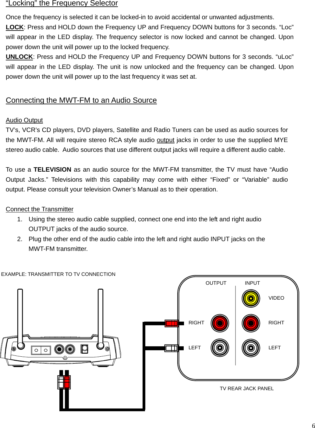  6    INPUT OUTPUT LEFT RIGHT RIGHT LEFT VIDEO Audio Output  TV’s, VCR’s CD players, DVD players, Satellite and Radio Tuners can be used as audio sources for the MWT-FM. All will require stereo RCA style audio output jacks in order to use the supplied MYE stereo audio cable.  Audio sources that use different output jacks will require a different audio cable.  To use a TELEVISION as an audio source for the MWT-FM transmitter, the TV must have “Audio Output Jacks.” Televisions with this capability may come with either “Fixed” or “Variable” audio output. Please consult your television Owner’s Manual as to their operation.  Connect the Transmitter 1.  Using the stereo audio cable supplied, connect one end into the left and right audio OUTPUT jacks of the audio source. 2.  Plug the other end of the audio cable into the left and right audio INPUT jacks on the  MWT-FM transmitter. Connecting the MWT-FM to an Audio Source TV REAR JACK PANEL EXAMPLE: TRANSMITTER TO TV CONNECTION “Locking” the Frequency Selector Once the frequency is selected it can be locked-in to avoid accidental or unwanted adjustments. LOCK: Press and HOLD down the Frequency UP and Frequency DOWN buttons for 3 seconds. “Loc” will appear in the LED display. The frequency selector is now locked and cannot be changed. Upon power down the unit will power up to the locked frequency. UNLOCK: Press and HOLD the Frequency UP and Frequency DOWN buttons for 3 seconds. “uLoc” will appear in the LED display. The unit is now unlocked and the frequency can be changed. Upon power down the unit will power up to the last frequency it was set at.  