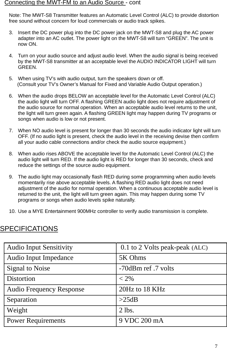  7                                                     Note: The MWT-S8 Transmitter features an Automatic Level Control (ALC) to provide distortion free sound without concern for loud commercials or audio track spikes.   3.  Insert the DC power plug into the DC power jack on the MWT-S8 and plug the AC power adapter into an AC outlet. The power light on the MWT-S8 will turn “GREEN”. The unit is now ON.  4.  Turn on your audio source and adjust audio level. When the audio signal is being received by the MWT-S8 transmitter at an acceptable level the AUDIO INDICATOR LIGHT will turn GREEN.  5.  When using TV’s with audio output, turn the speakers down or off.        (Consult your TV’s Owner’s Manual for Fixed and Variable Audio Output operation.)  6.  When the audio drops BELOW an acceptable level for the Automatic Level Control (ALC) the audio light will turn OFF. A flashing GREEN audio light does not require adjustment of the audio source for normal operation. When an acceptable audio level returns to the unit, the light will turn green again. A flashing GREEN light may happen during TV programs or songs when audio is low or not present.   7.  When NO audio level is present for longer than 30 seconds the audio indicator light will turn OFF. (If no audio light is present, check the audio level in the receiving devise then confirm all your audio cable connections and/or check the audio source equipment.)  8.  When audio rises ABOVE the acceptable level for the Automatic Level Control (ALC) the audio light will turn RED. If the audio light is RED for longer than 30 seconds, check and reduce the settings of the source audio equipment.  9.  The audio light may occasionally flash RED during some programming when audio levels momentarily rise above acceptable levels. A flashing RED audio light does not need adjustment of the audio for normal operation. When a continuous acceptable audio level is returned to the unit, the light will turn green again. This may happen during some TV programs or songs when audio levels spike naturally.  10. Use a MYE Entertainment 900MHz controller to verify audio transmission is complete.  Connecting the MWT-FM to an Audio Source - cont  SPECIFICATIONS Audio Input Sensitivity   0.1 to 2 Volts peak-peak  (ALC) Audio Input Impedance   5K Ohms Signal to Noise   -70dBm ref .7 volts Distortion   &lt; 2% Audio Frequency Response   20Hz to 18 KHz Separation &gt;25dB Weight 2 lbs. Power Requirements  9 VDC 200 mA 