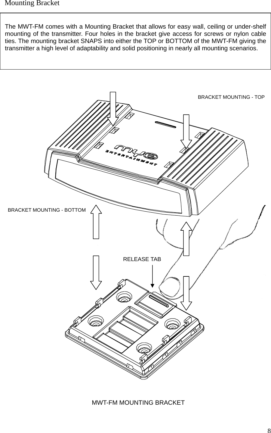  8                                                     Mounting Bracket  The MWT-FM comes with a Mounting Bracket that allows for easy wall, ceiling or under-shelf mounting of the transmitter. Four holes in the bracket give access for screws or nylon cable ties. The mounting bracket SNAPS into either the TOP or BOTTOM of the MWT-FM giving the transmitter a high level of adaptability and solid positioning in nearly all mounting scenarios.   MWT-FM MOUNTING BRACKETBRACKET MOUNTING - TOP BRACKET MOUNTING - BOTTOM RELEASE TAB     