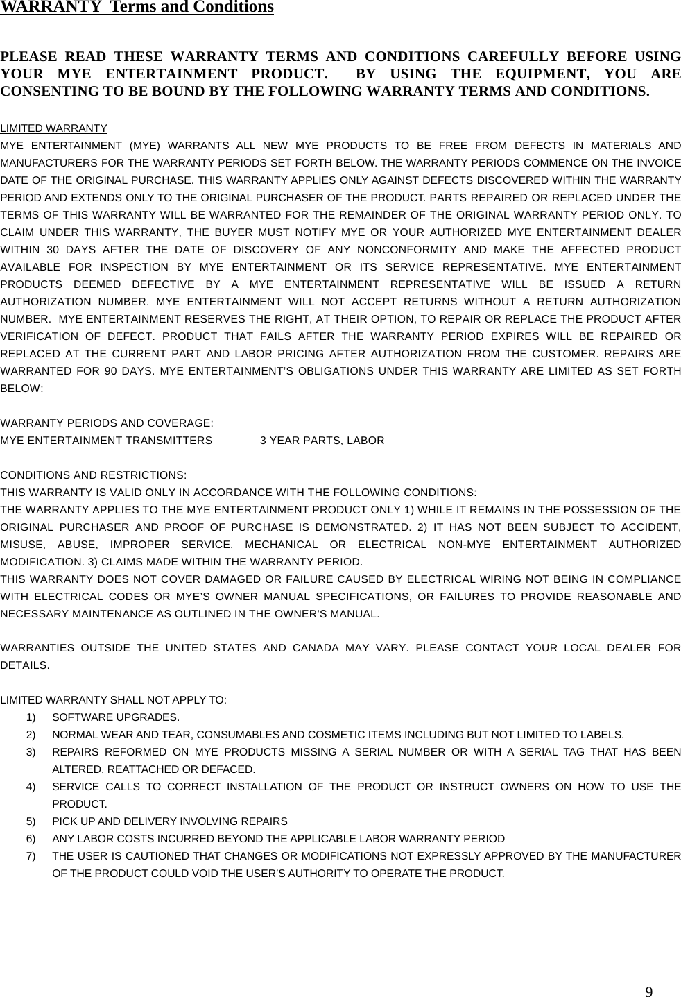  9                                                     PLEASE READ THESE WARRANTY TERMS AND CONDITIONS CAREFULLY BEFORE USING YOUR MYE ENTERTAINMENT PRODUCT.  BY USING THE EQUIPMENT, YOU ARE CONSENTING TO BE BOUND BY THE FOLLOWING WARRANTY TERMS AND CONDITIONS.   LIMITED WARRANTY MYE ENTERTAINMENT (MYE) WARRANTS ALL NEW MYE PRODUCTS TO BE FREE FROM DEFECTS IN MATERIALS AND MANUFACTURERS FOR THE WARRANTY PERIODS SET FORTH BELOW. THE WARRANTY PERIODS COMMENCE ON THE INVOICE DATE OF THE ORIGINAL PURCHASE. THIS WARRANTY APPLIES ONLY AGAINST DEFECTS DISCOVERED WITHIN THE WARRANTY PERIOD AND EXTENDS ONLY TO THE ORIGINAL PURCHASER OF THE PRODUCT. PARTS REPAIRED OR REPLACED UNDER THE TERMS OF THIS WARRANTY WILL BE WARRANTED FOR THE REMAINDER OF THE ORIGINAL WARRANTY PERIOD ONLY. TO CLAIM UNDER THIS WARRANTY, THE BUYER MUST NOTIFY MYE OR YOUR AUTHORIZED MYE ENTERTAINMENT DEALER WITHIN 30 DAYS AFTER THE DATE OF DISCOVERY OF ANY NONCONFORMITY AND MAKE THE AFFECTED PRODUCT AVAILABLE FOR INSPECTION BY MYE ENTERTAINMENT OR ITS SERVICE REPRESENTATIVE. MYE ENTERTAINMENT PRODUCTS DEEMED DEFECTIVE BY A MYE ENTERTAINMENT REPRESENTATIVE WILL BE ISSUED A RETURN AUTHORIZATION NUMBER. MYE ENTERTAINMENT WILL NOT ACCEPT RETURNS WITHOUT A RETURN AUTHORIZATION NUMBER.  MYE ENTERTAINMENT RESERVES THE RIGHT, AT THEIR OPTION, TO REPAIR OR REPLACE THE PRODUCT AFTER VERIFICATION OF DEFECT. PRODUCT THAT FAILS AFTER THE WARRANTY PERIOD EXPIRES WILL BE REPAIRED OR REPLACED AT THE CURRENT PART AND LABOR PRICING AFTER AUTHORIZATION FROM THE CUSTOMER. REPAIRS ARE WARRANTED FOR 90 DAYS. MYE ENTERTAINMENT’S OBLIGATIONS UNDER THIS WARRANTY ARE LIMITED AS SET FORTH BELOW:   WARRANTY PERIODS AND COVERAGE: MYE ENTERTAINMENT TRANSMITTERS  3 YEAR PARTS, LABOR   CONDITIONS AND RESTRICTIONS: THIS WARRANTY IS VALID ONLY IN ACCORDANCE WITH THE FOLLOWING CONDITIONS: THE WARRANTY APPLIES TO THE MYE ENTERTAINMENT PRODUCT ONLY 1) WHILE IT REMAINS IN THE POSSESSION OF THE ORIGINAL PURCHASER AND PROOF OF PURCHASE IS DEMONSTRATED. 2) IT HAS NOT BEEN SUBJECT TO ACCIDENT, MISUSE, ABUSE, IMPROPER SERVICE, MECHANICAL OR ELECTRICAL NON-MYE ENTERTAINMENT AUTHORIZED MODIFICATION. 3) CLAIMS MADE WITHIN THE WARRANTY PERIOD. THIS WARRANTY DOES NOT COVER DAMAGED OR FAILURE CAUSED BY ELECTRICAL WIRING NOT BEING IN COMPLIANCE WITH ELECTRICAL CODES OR MYE’S OWNER MANUAL SPECIFICATIONS, OR FAILURES TO PROVIDE REASONABLE AND NECESSARY MAINTENANCE AS OUTLINED IN THE OWNER’S MANUAL.  WARRANTIES OUTSIDE THE UNITED STATES AND CANADA MAY VARY. PLEASE CONTACT YOUR LOCAL DEALER FOR DETAILS.  LIMITED WARRANTY SHALL NOT APPLY TO: 1) SOFTWARE UPGRADES. 2)  NORMAL WEAR AND TEAR, CONSUMABLES AND COSMETIC ITEMS INCLUDING BUT NOT LIMITED TO LABELS. 3)  REPAIRS REFORMED ON MYE PRODUCTS MISSING A SERIAL NUMBER OR WITH A SERIAL TAG THAT HAS BEEN ALTERED, REATTACHED OR DEFACED. 4)  SERVICE CALLS TO CORRECT INSTALLATION OF THE PRODUCT OR INSTRUCT OWNERS ON HOW TO USE THE PRODUCT. 5)  PICK UP AND DELIVERY INVOLVING REPAIRS 6)  ANY LABOR COSTS INCURRED BEYOND THE APPLICABLE LABOR WARRANTY PERIOD 7)  THE USER IS CAUTIONED THAT CHANGES OR MODIFICATIONS NOT EXPRESSLY APPROVED BY THE MANUFACTURER OF THE PRODUCT COULD VOID THE USER’S AUTHORITY TO OPERATE THE PRODUCT.  WARRANTY  Terms and Conditions 