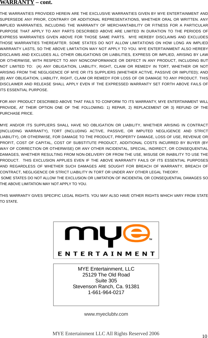  10                THE WARRANTIES PROVIDED HEREIN ARE THE EXCLUSIVE WARRANTIES GIVEN BY MYE ENTERTAINMENT AND SUPERSEDE ANY PRIOR, CONTRARY OR ADDITIONAL REPRESENTATIONS, WHETHER ORAL OR WRITTEN. ANY IMPLIED WARRANTIES, INCLUDING THE WARRANTY OF MERCHANTABILITY OR FITNESS FOR A PARTICULAR PURPOSE THAT APPLY TO ANY PARTS DESCRIBED ABOVE ARE LIMITED IN DURATION TO THE PERIODS OF EXPRESS WARRANTIES GIVEN ABOVE FOR THOSE SAME PARTS.  MYE HEREBY DISCLAIMS AND EXCLUDES THOSE WARRANTIES THEREAFTER. SOME STATES DO NOT ALLOW LIMITATIONS ON HOW LONG AN IMPLIED WARRANTY LASTS, SO THE ABOVE LIMITATION MAY NOT APPLY TO YOU. MYE ENTERTAINMENT ALSO HEREBY DISCLAIMS AND EXCLUDES ALL OTHER OBLIGATIONS OR LIABILITIES, EXPRESS OR IMPLIED, ARISING BY LAW OR OTHERWISE, WITH RESPECT TO ANY NONCONFORMANCE OR DEFECT IN ANY PRODUCT, INCLUDING BUT NOT LIMITED TO:  (A) ANY OBLIGATION, LIABILITY, RIGHT, CLAIM OR REMEDY IN TORT, WHETHER OR NOT ARISING FROM THE NEGLIGENCE OF MYE OR ITS SUPPLIERS (WHETHER ACTIVE, PASSIVE OR IMPUTED); AND (B) ANY OBLIGATION, LIABILITY, RIGHT, CLAIM OR REMEDY FOR LOSS OF OR DAMAGE TO ANY PRODUCT. THIS DISCLAIMER AND RELEASE SHALL APPLY EVEN IF THE EXPRESSED WARRANTY SET FORTH ABOVE FAILS OF ITS ESSENTIAL PURPOSE.  FOR ANY PRODUCT DESCRIBED ABOVE THAT FAILS TO CONFORM TO ITS WARRANTY, MYE ENTERTAINMENT WILL PROVIDE, AT THEIR OPTION ONE OF THE FOLLOWING: 1) REPAIR, 2) REPLACEMENT OR 3) REFUND OF THE PURCHASE PRICE.   MYE AND/OR ITS SUPPLIERS SHALL HAVE NO OBLIGATION OR LIABILITY, WHETHER ARISING IN CONTRACT (INCLUDING WARRANTY), TORT (INCLUDING ACTIVE, PASSIVE, OR IMPUTED NEGLIGENCE AND STRICT LIABILITY), OR OTHERWISE, FOR DAMAGE TO THE PRODUCT, PROPERTY DAMAGE, LOSS OF USE, REVENUE OR PROFIT, COST OF CAPITAL, COST OF SUBSTITUTE PRODUCT, ADDITIONAL COSTS INCURRED BY BUYER (BY WAY OF CORRECTION OR OTHERWISE) OR ANY OTHER INCIDENTAL, SPECIAL, INDIRECT, OR CONSEQUENTIAL DAMAGES, WHETHER RESULTING FROM NON-DELIVERY OR FROM THE USE, MISUSE OR INABILITY TO USE THE PRODUCT.  THIS EXCLUSION APPLIES EVEN IF THE ABOVE WARRANTY FAILS OF ITS ESSENTIAL PURPOSES AND REGARDLESS OF WHETHER SUCH DAMAGES ARE SOUGHT FOR BREACH OF WARRANTY, BREACH OF CONTRACT, NEGLIGENCE OR STRICT LIABILITY IN TORT OR UNDER ANY OTHER LEGAL THEORY.  SOME STATES DO NOT ALLOW THE EXCLUSION OR LIMITATION OF INCIDENTAL OR CONSEQUENTIAL DAMAGES SO THE ABOVE LIMITATION MAY NOT APPLY TO YOU.  THIS WARRANTY GIVES SPECIFIC LEGAL RIGHTS. YOU MAY ALSO HAVE OTHER RIGHTS WHICH VARY FROM STATE TO STATE.  WARRANTY – cont. MYE Entertainment, LLC 25129 The Old Road Suite 305 Stevenson Ranch, Ca. 91381 1-661-964-0217 www.myeclubtv.com MYE Entertainment LLC All Rights Reserved 2006 060904 