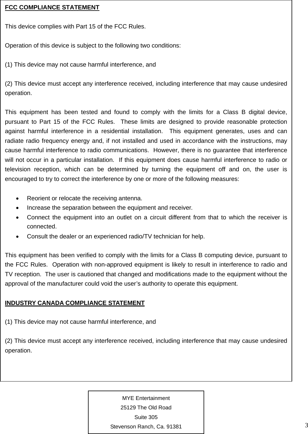  3                                           FCC COMPLIANCE STATEMENT  This device complies with Part 15 of the FCC Rules.  Operation of this device is subject to the following two conditions:  (1) This device may not cause harmful interference, and  (2) This device must accept any interference received, including interference that may cause undesired operation.  This equipment has been tested and found to comply with the limits for a Class B digital device, pursuant to Part 15 of the FCC Rules.  These limits are designed to provide reasonable protection against harmful interference in a residential installation.  This equipment generates, uses and can radiate radio frequency energy and, if not installed and used in accordance with the instructions, may cause harmful interference to radio communications.  However, there is no guarantee that interference will not occur in a particular installation.  If this equipment does cause harmful interference to radio or television reception, which can be determined by turning the equipment off and on, the user is encouraged to try to correct the interference by one or more of the following measures:  •  Reorient or relocate the receiving antenna. •  Increase the separation between the equipment and receiver. •  Connect the equipment into an outlet on a circuit different from that to which the receiver is connected. •  Consult the dealer or an experienced radio/TV technician for help.  This equipment has been verified to comply with the limits for a Class B computing device, pursuant to the FCC Rules.  Operation with non-approved equipment is likely to result in interference to radio and TV reception.  The user is cautioned that changed and modifications made to the equipment without the approval of the manufacturer could void the user’s authority to operate this equipment.  INDUSTRY CANADA COMPLIANCE STATEMENT  (1) This device may not cause harmful interference, and  (2) This device must accept any interference received, including interference that may cause undesired operation.   MYE Entertainment 25129 The Old Road Suite 305 Stevenson Ranch, Ca. 91381 