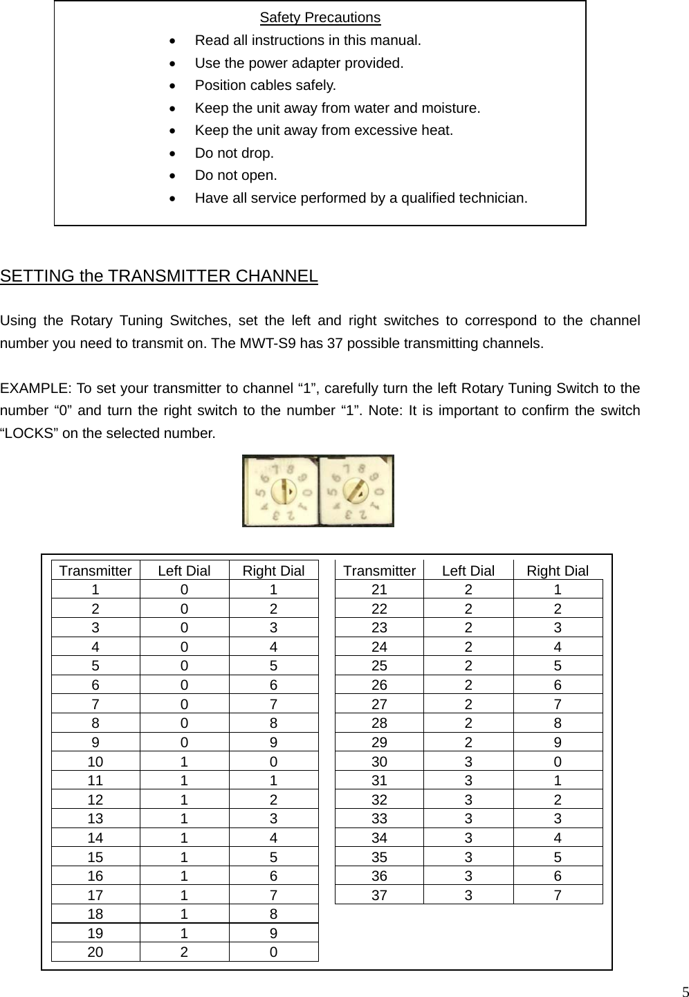  5                                               Transmitter  Left Dial  Right Dial    Transmitter Left Dial  Right Dial 1 0 1  21 2 1 2 0 2  22 2 2 3 0 3  23 2 3 4 0 4  24 2 4 5 0 5  25 2 5 6 0 6  26 2 6 7 0 7  27 2 7 8 0 8  28 2 8 9 0 9  29 2 9 10 1 0  30 3 0 11 1 1  31 3 1 12 1 2  32 3 2 13 1 3  33 3 3 14 1 4  34 3 4 15 1 5  35 3 5 16 1 6  36 3 6 17 1 7  37 3 7 18 1  8       19 1  9       20 2  0       Using the Rotary Tuning Switches, set the left and right switches to correspond to the channel number you need to transmit on. The MWT-S9 has 37 possible transmitting channels.  EXAMPLE: To set your transmitter to channel “1”, carefully turn the left Rotary Tuning Switch to the number “0” and turn the right switch to the number “1”. Note: It is important to confirm the switch “LOCKS” on the selected number. SETTING the TRANSMITTER CHANNEL Safety Precautions •  Read all instructions in this manual. •  Use the power adapter provided. •  Position cables safely. •  Keep the unit away from water and moisture. •  Keep the unit away from excessive heat. •  Do not drop. •  Do not open. •  Have all service performed by a qualified technician.   